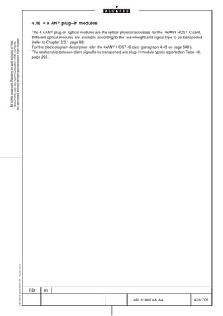 4.18 4 x ANY plug–in modules

                                                                                            The 4 x ANY plug–in optical modules are the optical physical accesses for the 4xANY HOST C card.
                                                                                            Different optical modules are available according to the wavelenght and signal type to be transported
not permitted without written authorization from Alcatel.




                                                                                            (refer to Chapter 2.2.1 page 98)
  All rights reserved. Passing on and copying of this
  document, use and communication of its contents




                                                                                            For the block diagram description refer the 4xANY HOST–C card (paragraph 4.45 on page 549 ).
                                                                                            The relationship between client signal to be transported and plug–in module type is reported on Table 40.
                                                                                            page 293.
                                                  1AA 00014 0004 (9007) A4 – ALICE 04.10




                                                                                           ED      03

                                                                                                                                                          3AL 91669 AA AA                       429 / 706


                                                                                                                                                                        706
 