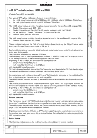 4.19 SFP optical modules: 1000B and 100B

                                          (Refer to Figure 258. on page 431)




                                                                                                                                                               not permitted without written authorization from Alcatel.
                                          Two types of SFP optical modules are foreseen in current release




                                                                                                                                                                 All rights reserved. Passing on and copying of this
                                                                                                                                                                 document, use and communication of its contents
                                          –    the 1000B optical module, providing 1000Base–SX, 1000Base–LX and 1000Base–ZX interfaces
                                          –    the 100B optical module, providing the 10/100Base–FX interface.

                                          The 1000B optical module, provides the optical physical access for the (see Figure 80. on page 169)
                                          –   GigaBit Ethernet port card, GETH–MB
                                          –   Gigabit Ethernet Access Card, GETH–AG, used in conjunction with the ETH–MB
                                          –   PR_EA MATRIX 1 x GIGABIT ETHERNET port card, PREA1GBE
                                          –   Ethernet Switch port card, ES4–8FE.

                                          The 100B optical module, provides the optical physical access for the (see Figure 80. on page 169)
                                          –   Ethernet Switch port card (ES1–8FX).

                                          These modules implement the PMD (Physical Medium Dependent) and the PMA (Physical Media
                                          Attachment Sublayer) functions according to IEE 802.3.

                                          Each module contains on transmitter side an automatic optical output power control circuit, a laser driver
                                          and a laser diode module.
                                          The transmitter is based on an uncooled DFB laser.
                                          The laser safety class for the complete integrated module is CLASS 1 according to IEC 60825 2001 Edition.
                                          It can manage command for TX disable and provides TX Fault alarm.
                                          Depending on the SFP type, the optical access is compatible with
                                          –     a single mode fiber (9/125 µm) or
                                          –     multi mode fiber (50/125 µm or 62,5/125 µm)
                                          with standard LC optical connector.
                                          TX Fault indicates a laser fault of some kind. The Transmitter is not disabled when TX Fault signal is active.
                                          Tx Disable is an input that is used to shut down the transmitter optical output.

                                          On receiver side each module contains a PIN or APD photodetector (according to the module type) for
                                          light to electrical current conversion and a limiting amplifier.
                                          The photo detected current is amplified by a an electrical circuit which delivers two complementary data
                                          signals.
                                          The module provides LOS alarm (Loss of input Power Signal alarm). This output signal indicates the
                                          received optical power is below the worst–case receiver sensitivity (as defined by the standard in use).
                                          Depending on the SFP type, the optical access is compatible with
                                          –      a single mode fiber (9/125 µm) or
                                          –      multi mode fiber (50/125 µm or 62,5/125 µm)
                                          with standard LC optical connector.
                                          Remote inventory

                                          The Transceiver has an EEPROM inside to provide Remote Inventory, containing information about
                                          transceiver’s capabilities, standard interfaces, manufacturer, code, series number, construction date etc.
                                          These information are read by the “Alarms and Remote Inventory Management” block (see para.3.17 on
                                          page 370) of the board in which the module is inserted.

                                          Digital diagnostic monitoring (DDM) is an SFP function supporting analog parameters measurements as
                                          temperature, laser bias, laser power. It is an optional feature: the availability information is present in the
                                          SFP remote inventory.
1AA 00014 0004 (9007) A4 – ALICE 04.10




                                          Power Supply

                                          The Electrical module receives the +3.3 Vdc from the relevant board in which is inserted.

                                         ED      03

                                                                                                           3AL 91669 AA AA                         430 / 706


                                                                                                                          706
 