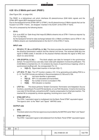 4.20 63 x 2 Mbit/s port card (P63E1)

                                          (See Figure 259. on page 434)




                                                                                                                                                                not permitted without written authorization from Alcatel.
                                          The P63E1 is a bidirectional unit which interfaces 63 plesiochronous 2048 kbit/s signals and the




                                                                                                                                                                  All rights reserved. Passing on and copying of this
                                                                                                                                                                  document, use and communication of its contents
                                          STM4–BPF signal (BPF=backpanel format).
                                          Due to the backpanel format (STM4–BPF or STM4*), the 63 plesiochronous 2 Mbit/s signals that can be
                                          housed in an STM–1 frame, are dropped / inserted in the AU4#1 of the STM–4* frame.
                                          The unit is composed by the following blocks:

                                          –    (G.A.)
                                               G.A. is an ASIC (or Gate Array) that maps 63 2Mbit/s streams into an STM–1 frame as required by
                                               ITU–T G.783 Rec.
                                               As the backpanel format for data exchange between 63 x 2 Mbit/s and Matrix card is STM–4*, the
                                               2 Mbit/s streams are inserted/extracted on the AU4 #1 of the STM–4* frame.

                                               INPUT side

                                               •        PPI (E12_TT_Sk and E12/P12x_A_Sk): This block provides the electrical interface between
                                                        the physical transmission medium and the internal unit format. The received 2048 kb/s line
                                                        signal is HDB3 coded. A decoder on the physical interface decodes the signal to NRZ (non
                                                        return–to–zero) format.

                                               •        LPA (S12/P12x_A_So) :            This block adapts user data for transport in the synchronous
                                                        domain. For asynchronous user data, lower order path adaptation involves bit justification. The
                                                        2.048 Mbit/s is inserted into a C–12 container (by means of asynchronous mapping), which is
                                                        synchronized (stuffing) with the correspondent TU–12.
                                                             •    V5[5–7]: Signal label insertion in the byte V5[5–7].

                                               •        LPT (S12_TT_So) : The LPT function creates a VC–12 by generating and adding POH to a
                                                        C–12. The POH formats are defined in Recommendations G.708 and G.709.
                                                            •    J2:      trail trace identifier is generated.
                                                            •    V5[1,2]: BIP–2 is calculated and transmitted.
                                                            •    V5[3]:   the number of errors is encoded in REI.
                                                            •    V5[8]:   RDI indication is inserted.

                                               •        LTCT So :       This block performs Tandem Connection Termination and Adaptation Source
                                                        functions, according to ITU and ETSI standards, on Low Path tributaries. It inserts into incoming
                                                        Low order VC the N2 byte, and performs BIP–2 parity compensation for that byte insertion. The
                                                        inserted N2 is composed by remote signalling, incoming error count, APId.

                                               •        STM4–BPF I/F () :
                                                        The STM–1 equivalent signal is multiplexed into the Back–Panel STM4* equivalent signal.
                                                        The signal is sent to the ”Main” and ”Spare” MATRIX cards .

                                               OUTPUT side

                                               •        EPS :
                                                        This block select one of the two signal source provided by the MATRIX cards ”Main” and ”Spare”

                                               •        STM4–BPF I/F () :
1AA 00014 0004 (9007) A4 – ALICE 04.10




                                                        The STM–1 equivalent signal is demultiplexed from the Back–Panel STM4* equivalent signal.




                                         ED        03

                                                                                                             3AL 91669 AA AA                        432 / 706


                                                                                                                           706
 