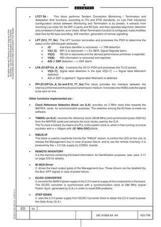 •        LTCT Sk :       This block performs Tandem Connection Monitoring / Termination and
                                                                                                         Adaptation Sink functions, according to ITU and ETSI standards, on Low Path tributaries
                                                                                                         (configuration choice between Monitoring and Termination is by preset). It extracts from
                                                                                                         incoming Low order VC the BIP–2 parity and N2 byte, and then operates alignment, detection
not permitted without written authorization from Alcatel.




                                                                                                         and correlation of alarms, error check. When Termination function is configured, it also modifies
  All rights reserved. Passing on and copying of this
  document, use and communication of its contents




                                                                                                         data flow by N2 byte overriding, AIS insertion, generation of remote signalling.

                                                                                                •        LPT (S12_TT_Sk): The LPT function terminates and processes the POH to determine the
                                                                                                         status of the defined path attributes.
                                                                                                              •     J2:       trail trace identifier is recovered –– TIM detection.
                                                                                                              •     V5[1,2]: BIP–2 is recovered –– Ex–BER, Signal Degrade alarm
                                                                                                              •     V5[3]:    REI bit is recovered and the derived performance primitives is reported.
                                                                                                              •     V5[8]:    RDI information is recovered and reported.
                                                                                                              •     AIS or SSF detection –– SSF alarm

                                                                                                •        LPA (S12/P12x_A_Sk): It extracts the VC12–POH and processes the TU12 pointer.
                                                                                                             •    V5[5–7]: Signal label detection in the byte V5[5–7] –– Signal label Mismatch
                                                                                                                  detection
                                                                                                             •    AIS or SSF is applied if Signal label Mismatch is detected

                                                                                                •        PPI (E12/P12x_A_So and E12_TT_So):This block provides the interface between the
                                                                                                         internal unit format and the physical transmission medium. It encodes into HDB3 code the signal
                                                                                                         to be sent on line.

                                                                                                Other functions implemented are :

                                                                                                •        Clock Reference Selection Block (on G.A): provides six 2 MHz clock links towards the
                                                                                                         MATRIX cards for synchronization purposes. The selection among the 63 flows is made via
                                                                                                         software.

                                                                                                •        TIMING (on G.A): receives the reference clock (38.88 MHz) and synchronism pulse (500 Hz)
                                                                                                         from the MATRIX cards and extracts the local clocks used by the G.A.
                                                                                                         The Tx clock is locked, by means of a PLL to the system clock or, when in free running, to a local
                                                                                                         oscillator with a +–50ppm drift: (51 MHz OSC) block.

                                                                                                •        RIBUS I/F
                                                                                                         This block is used to read/write from/to the ”RIBUS” stream, to control the LED on the unit, to
                                                                                                         release the Management–bus in case of power failure, and to use the remote inventory. It is
                                                                                                         powered by the + 3.3 Vdc supply by CONGI boards.

                                                                                                •        REMOTE INVENTORY
                                                                                                         It is the memory containing the board information, for identification purposes (see para. 3.17
                                                                                                         on page 370 for details).

                                                                                                •        M–BUS Driver
                                                                                                         It drives the input–output gates of the Management–bus. These drivers can be disabled (by
                                                                                                         the Bus–OFF signal) in case of power failure.

                                                                                                •        DC/DC CONVERTER
                                                                                                         It converts the 48/60 V power supply to the 3.3 V used to supply all the components in the board.
                                                                                                         The DC/DC converter is synchronized with a synchronization clock at 288 MHz (signal
                                                                                                         Power–Sync, generated by G.A.) in order to avoid EMI problems.
                                                  1AA 00014 0004 (9007) A4 – ALICE 04.10




                                                                                                •        STEP DOWN
                                                                                                         It uses the 3.3 V power supply from DC/DC Converter block to obtain the 2.5 V used to power
                                                                                                         the Gate Array (G.A.).

                                                                                           ED       03

                                                                                                                                                              3AL 91669 AA AA                         433 / 706


                                                                                                                                                                            706
 
