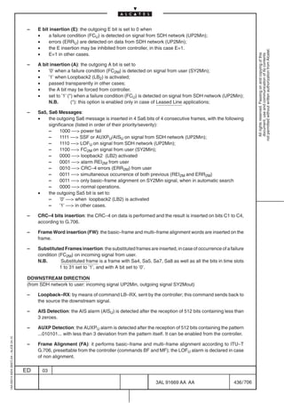 –   E bit insertion (E): the outgoing E bit is set to 0 when
                                              •    a failure condition (FCU) is detected on signal from SDH network (UP2Min);
                                              •    errors (ERRU) are detected on data from SDH network (UP2Min);
                                              •    the E insertion may be inhibited from controller, in this case E=1.




                                                                                                                                                            not permitted without written authorization from Alcatel.
                                              •    E=1 in other cases.




                                                                                                                                                              All rights reserved. Passing on and copying of this
                                                                                                                                                              document, use and communication of its contents
                                          –   A bit insertion (A): the outgoing A bit is set to
                                              •    ’0’ when a failure condition (FC2M) is detected on signal from user (SY2Min);
                                              •    ’1’ when Loopback2 (LB2) is activated;
                                              •    passed transparently in other cases;
                                              •    the A bit may be forced from controller.
                                              •    set to ’1’ (*) when a failure condition (FCU) is detected on signal from SDH network (UP2Min);
                                                   N.B.         (*): this option is enabled only in case of Leased Line applications;

                                          –   Sa5, Sa6 Messages:
                                              •    the outgoing Sa6 message is inserted in 4 Sa6 bits of 4 consecutive frames, with the following
                                                   significance (listed in order of their priority/severity):
                                                   –     1000 –– power fail
                                                   –     1111 –– SSF or AUXPU/AISU on signal from SDH network (UP2Min);
                                                   –     1110 –– LOFU on signal from SDH network (UP2Min);
                                                   –     1100 –– FC2M on signal from user (SY2Min);
                                                   –     0000 –– loopback2 (LB2) activated
                                                   –     0001 –– alarm REI2M from user
                                                   –     0010 –– CRC–4 errors (ERR2M) from user
                                                   –     0011 –– simultaneous occurrence of both previous (REI2M and ERR2M)
                                                   –     0011 –– only basic–frame alignment on SY2Min signal, when in automatic search
                                                   –     0000 –– normal operations.
                                              •    the outgoing Sa5 bit is set to:
                                                   –     ’0’ –– when loopback2 (LB2) is activated
                                                   –     ’1’ –– in other cases.

                                          –   CRC–4 bits insertion: the CRC–4 on data is performed and the result is inserted on bits C1 to C4,
                                              according to G.706.

                                          –   Frame Word insertion (FW): the basic–frame and multi–frame alignment words are inserted on the
                                              frame.

                                          –   Substituted Frames insertion: the substituted frames are inserted, in case of occurrence of a failure
                                              condition (FC2M) on incoming signal from user.
                                              N.B.       Substituted frame is a frame with Sa4, Sa5, Sa7, Sa8 as well as all the bits in time slots
                                                         1 to 31 set to ’1’, and with A bit set to ’0’.

                                          DOWNSTREAM DIRECTION
                                          (from SDH network to user: incoming signal UP2Min, outgoing signal SY2Mout)

                                          –   Loopback–RX: by means of command LB–RX, sent by the controller; this command sends back to
                                              the source the downstream signal.

                                          –   AIS Detection: the AIS alarm (AISU) is detected after the reception of 512 bits containing less than
                                              3 zeroes.

                                          –   AUXP Detection: the AUXPU alarm is detected after the reception of 512 bits containing the pattern
                                              ...010101... with less than 3 deviation from the pattern itself. It can be enabled from the controller.
1AA 00014 0004 (9007) A4 – ALICE 04.10




                                          –   Frame Alignment (FA): it performs basic–frame and multi–frame alignment according to ITU–T
                                              G.706, presettable from the controller (commands BF and MF); the LOFU alarm is declared in case
                                              of non alignment.

                                         ED     03

                                                                                                         3AL 91669 AA AA                        436 / 706


                                                                                                                       706
 