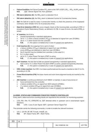 –    Failure Condition: the Failure Condition FCU alarm is the “OR” of SSF, LOFU , AISU, AUXPU alarms.
                                                                                                 N.B.      SSF =Server Signal Fail, from upstream.

                                                                                            –    REI alarm detection (E): the REIU alarm is detected if E=0.
not permitted without written authorization from Alcatel.
  All rights reserved. Passing on and copying of this
  document, use and communication of its contents




                                                                                            –    RAI alarm detection (A): the RAIU alarm is detected if active for 5 consecutive frames.

                                                                                            –    Sa6: the Sa6 bit is read for every 4 consecutive frames, to check the presence of the loopback2
                                                                                                 command, when 4XSa6=1010, for 8 consecutive times.

                                                                                            –    Data Error detection (CRC–4): errors integrity check on the incoming data, according to CRC–4
                                                                                                 procedure (Cyclic Redundancy Check), as defined in G.706. In case of errors, the alarm ERRU is
                                                                                                 arised.

                                                                                            –    A* insertion: the A bit is
                                                                                                 •    passed transparently in standard applications
                                                                                                 •    set to ’1’ (*) when a failure condition (FC2M) is detected on signal from user (SY2Min);
                                                                                                 •    set to ’1’ (*) when forced from the controller;
                                                                                                      N.B.         (*): this option is enabled only in case of Leased Line applications.

                                                                                            –    E bit insertion (E): the outgoing E bit is set to 0 when
                                                                                                 •    a failure condition (FC2M) is detected on signal from user (SY2Min);
                                                                                                 •    errors (ERR2M) are detected on data from user (SY2Min);
                                                                                                 •    the E insertion may be inhibited from controller, in this case E=1.
                                                                                                 •    E=1 in other cases.
                                                                                                 •    set to ’0’ (*) when Power Fail alarm (PWF) is active;
                                                                                                      N.B.         (*): this option is enabled only in case of Leased Line applications.

                                                                                            –    Sa4* insertion: the bits Sa4 to Sa8 are passed transparently in standard applications,
                                                                                                 •   Sa4 is set to ’0’ (*) when Power Fail alarm (PWF) is active, passed transparently otherwise.
                                                                                                     N.B.       (*): this option is enabled only in case of Leased Line applications.

                                                                                            –    CRC–4 bits insertion: the CRC–4 on data is performed and the result is inserted on bits C1 to C4,
                                                                                                 according to G.706.

                                                                                            –    Frame Word insertion (FW): the basic–frame and multi–frame alignment words are inserted on the
                                                                                                 frame.

                                                                                            –    AIS insertion: a continuous bitstream of all ’ONES’ is inserted, in case of occurrence of
                                                                                                 •    force command from the controller;
                                                                                                 •    a failure condition (FCU) on signal from SDH network (UP2Min);
                                                                                                 •    (*) a failure condition (FC2M) on signal from user (SY2Min).
                                                                                                      N.B.        (*): this option is enabled only in case of Leased Line applications.



                                                                                            ALARMS, STATUS AND COMMANDS CONVEYED FROM/TO CONTROLLER
                                                                                            Every alarm, status and errors counting results are reported to the controller, for monitoring purposes:

                                                                                            –    LOS, REI, RAI, FC, ERR(CRC–4), SSF detected either in upstream and in downstream signal
                                                                                                 directions
                                                                                                 N.B.       LOS = Loss of user Signal; SSF= upstream Server Signal Fail.

                                                                                            The controller sends the following commands, in order to enable the relevant functions:
                                                  1AA 00014 0004 (9007) A4 – ALICE 04.10




                                                                                            –    LB–2, LB–RX, BF, MF, ForceA, InhibitE, etc.
                                                                                                 N.B.    BF= Basic Frame; MF = Multi Frame.



                                                                                           ED      03

                                                                                                                                                            3AL 91669 AA AA                      437 / 706


                                                                                                                                                                          706
 