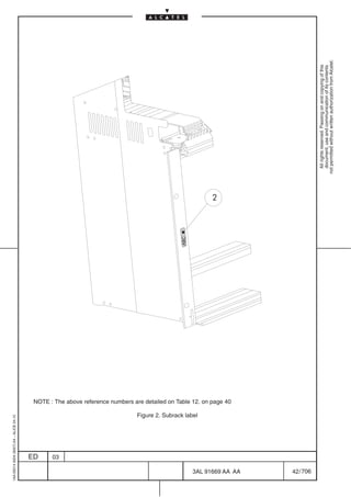 1AA 00014 0004 (9007) A4 – ALICE 04.10




                           ED
                           03
                                                                                                                                             ABC




                                         Figure 2. Subrack label
                                                                                                                                                   2




                                                                   NOTE : The above reference numbers are detailed on Table 12. on page 40




706
         3AL 91669 AA AA
         42 / 706
                                                                                                                                                         All rights reserved. Passing on and copying of this
                                                                                                                                                         document, use and communication of its contents
                                                                                                                                                       not permitted without written authorization from Alcatel.
 