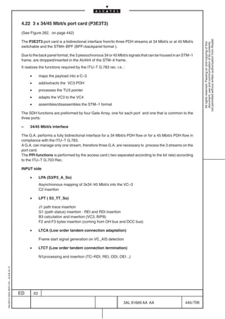4.22 3 x 34/45 Mbit/s port card (P3E3T3)

                                          (See Figure 262. on page 442)




                                                                                                                                                          not permitted without written authorization from Alcatel.
                                          The P3E3T3 port card is a bidirectional interface from/to three PDH streams at 34 Mbit/s or at 45 Mbit/s




                                                                                                                                                            All rights reserved. Passing on and copying of this
                                                                                                                                                            document, use and communication of its contents
                                          switchable and the STM4–BPF (BPF=backpanel format ).

                                          Due to the back panel format, the 3 plesiochronous 34 or 45 Mbit/s signals that can be housed in an STM–1
                                          frame, are dropped/inserted in the AU4#4 of the STM–4 frame.
                                          It realizes the functions required by the ITU–T G.783 rec. i.e. :

                                               •        maps the payload into a C–3
                                               •        add/extracts the VC3 POH
                                               •        processes the TU3 pointer
                                               •        adapts the VC3 to the VC4
                                               •        assembles/disassembles the STM–1 format

                                          The SDH functions are preformed by four Gate Array, one for each port and one that is common to the
                                          three ports:

                                          –    34/45 Mbit/s interface

                                          The G.A. performs a fully bidirectional interface for a 34 Mbit/s PDH flow or for a 45 Mbit/s PDH flow in
                                          compliance with the ITU–T G.783.
                                          A G.A. can manage only one stream, therefore three G.A. are necessary to process the 3 streams on the
                                          port card.
                                          The PPI functions is performed by the access card ( two separated according to the bit rate) according
                                          to the ITU–T G.703 Rec.

                                          INPUT side

                                               •        LPA (S3/P3_A_So)
                                                        Asynchronous mapping of 3x34 /45 Mbit/s into the VC–3
                                                        C2 insertion

                                               •        LPT ( S3_TT_So)

                                                        J1 path trace insertion
                                                        G1 (path status) insertion : REI and RDI insertion
                                                        B3 calculation and insertion (VC3, BIP8)
                                                        F2 and F3 bytes insertion (coming from OH bus and DCC bus)

                                               •        LTCA (Low order tandem connection adaptation)

                                                        Frame start signal generation on VC_AIS detection

                                               •        LTCT (Low order tandem connection termination)

                                                        N1processing and insertion (TC–RDI, REI, ODI, OEI ..)
1AA 00014 0004 (9007) A4 – ALICE 04.10




                                         ED        03

                                                                                                          3AL 91669 AA AA                     440 / 706


                                                                                                                      706
 