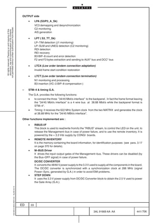 OUTPUT side
                                                                                                •        LPA (S3/P3_A_Sk)
                                                                                                         VC3 demapping and desynchronization
not permitted without written authorization from Alcatel.




                                                                                                         C2 monitoring
  All rights reserved. Passing on and copying of this
  document, use and communication of its contents




                                                                                                         AIS generation

                                                                                                •        LPT ( S3_TT_Sk)
                                                                                                         LP–TIM detection (J1 monitoring)
                                                                                                         LP–SLM and UNEQ detection (C2 monitoring)
                                                                                                         RDI detection
                                                                                                         REI recovery
                                                                                                         B3 BIP–8 count and error detection
                                                                                                         F2 and F3 bytes extraction and sending to AUX* bus and DCC* bus

                                                                                                •        LTCA (Low order tandem connection adaptation)
                                                                                                         Invalid frame start condition restoration

                                                                                                •        LTCT (Low order tandem connection termination)
                                                                                                         N1 monitoring and processing
                                                                                                         B3 insertion (VC–3 BIP–8 compensation )

                                                                                            –   STM–4  timing G.A.
                                                                                                The G.A. provides the following functions:
                                                                                                •        to connect the three ”34/45 Mbit/s interface” to the backpanel . In fact the frame format leaving
                                                                                                         the ”34/45 Mbit/s interface” is a 4 wire bus at 38.88 Mbit/s while the backpanel format is
                                                                                                         STM–4*.
                                                                                                •        Timing: it receives the 622 MHz System clock from the two MATRIX and generates the clock
                                                                                                         at 38.88 MHz for the ”34/45 MBit/s interface”.

                                                                                            Other functions implemented are :

                                                                                                •        RIBUS I/F
                                                                                                         This block is used to read/write from/to the ”RIBUS” stream, to control the LED on the unit, to
                                                                                                         release the Management–bus in case of power failure, and to use the remote inventory. It is
                                                                                                         powered by the + 3.3 Vdc supply by CONGI boards.
                                                                                                •        REMOTE INVENTORY
                                                                                                         It is the memory containing the board information, for identification purposes (see para. 3.17
                                                                                                         on page 370 for details).
                                                                                                •        M–BUS Driver
                                                                                                         It drives the input–output gates of the Management–bus. These drivers can be disabled (by
                                                                                                         the Bus–OFF signal) in case of power failure.
                                                                                                         DC/DC CONVERTER
                                                                                                         It converts the 48/60 V power supply to the 3.3 V used to supply all the components in the board.
                                                                                                         The DC/DC converter is synchronized with a synchronization clock at 288 MHz (signal
                                                                                                         Power–Sync, generated by G.A.) in order to avoid EMI problems.
                                                                                                •        STEP DOWN
                                                                                                         It uses the 3.3 V power supply from DC/DC Converter block to obtain the 2.5 V used to power
                                                                                                         the Gate Array (G.A.).
                                                  1AA 00014 0004 (9007) A4 – ALICE 04.10




                                                                                           ED       03

                                                                                                                                                              3AL 91669 AA AA                        441 / 706


                                                                                                                                                                            706
 