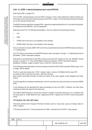 4.23 4 x STM–1 electrical/optical port card (P4S1N)

                                                                                            (See Figure 263. on page 447 )
not permitted without written authorization from Alcatel.




                                                                                            The 4 x STM–1 port processes up to four STM–1 streams. A max. of two electrical or optical modules can
  All rights reserved. Passing on and copying of this
  document, use and communication of its contents




                                                                                            be housed on the card to give physical access to the STM–1 signal. The remaining two physical accesses
                                                                                            are on the relevant access card .

                                                                                            The SDH functions required to manage STM–1 signal are implemented by the G.A. mounted on the board.
                                                                                            It interfaces the two MATRIX card via backpanel.

                                                                                            Referring to the ITU–T G.783 Recommendation , the G.A. performs the following functions :

                                                                                            –    TTF

                                                                                            –    HOA

                                                                                            –    LPOM /LSUT (the last is not available in this release)

                                                                                            –    HPOM /HSUT (the last is not available in this release)

                                                                                            Cross connection functions (MSP, HPC and LPC) are performed by the two MATRIX boards (working in
                                                                                            1+1 configuration).

                                                                                            The TTF block is connected to the MATRIX boards (main and spare) through 1+1 bidirectional links at
                                                                                            622 Mbit/s , STM–4 equivalent capacity.

                                                                                            HOA block is connected both to the HPC matrices and to the LPC matrices on the two MATRIX boards
                                                                                            through a couple of 1+1 links at 622 MBit/s working in protection, STM–4 equivalent capacity.
                                                                                            Backpanel interface supply a system–clock to the G.A. internal circuits.

                                                                                            In the following block description, the new naming convention of the G.783 is reported. Refer to para. 3.3.4
                                                                                            on page 206 for details.

                                                                                            The G.A. send and receive four STM–1 signals (data + clock) at 155 Mbit/s to/from each SPI.
                                                                                            An external LOS is received from each input line interface.
                                                                                            Each optical transmitter provides its status by means of two input signals: Laser Degrade and Laser
                                                                                            Failure.

                                                                                            The ALS algorithm is hardware implemented : the G.A. provides the Laser shut Down command (LASER
                                                                                            OFF).

                                                                                            In the following will be described the signal processing of only one STM–1 interface; the other three
                                                                                            interfaces process the signal in the same way.

                                                                                            The PISO  SIPO (Parallel–In Serial–Out; Serial–in Parallel–out) blocks allow the unit to interface with
                                                                                            the back panel at of 622 Mbit/s bit rate, mapping the STM–1 signals over a STM–4 internal equivalent
                                                                                            frame.

                                                                                            TTF BLOCK ( SPI, RST, MST, MSA)

                                                                                            This block performs the Transport Terminal Functions (sink on Input side, source on Output side) for
                                                                                            STM–1 signals.

                                                                                            TTF block provides the T1 timing references at 2 MHz , derived from the STM–1 input signals.
                                                  1AA 00014 0004 (9007) A4 – ALICE 04.10




                                                                                           ED      03

                                                                                                                                                            3AL 91669 AA AA                        443 / 706


                                                                                                                                                                          706
 