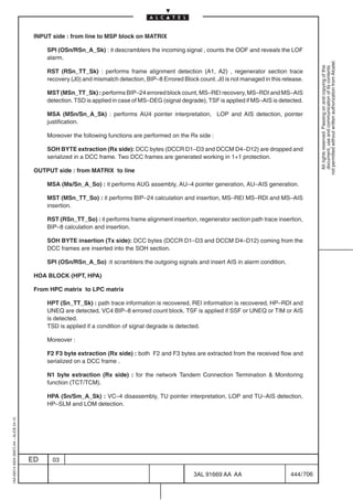 INPUT side : from line to MSP block on MATRIX

                                              SPI (OSn/RSn_A_Sk) : it descramblers the incoming signal , counts the OOF and reveals the LOF
                                              alarm.




                                                                                                                                                        not permitted without written authorization from Alcatel.
                                                                                                                                                          All rights reserved. Passing on and copying of this
                                                                                                                                                          document, use and communication of its contents
                                              RST (RSn_TT_Sk) : performs frame alignment detection (A1, A2) , regenerator section trace
                                              recovery (J0) and mismatch detection, BIP–8 Errored Block count. J0 is not managed in this release.

                                              MST (MSn_TT_Sk) : performs BIP–24 errored block count, MS–REI recovery, MS–RDI and MS–AIS
                                              detection. TSD is applied in case of MS–DEG (signal degrade), TSF is applied if MS–AIS is detected.

                                              MSA (MSn/Sn_A_Sk) : performs AU4 pointer interpretation, LOP and AIS detection, pointer
                                              justification.

                                              Moreover the following functions are performed on the Rx side :

                                              SOH BYTE extraction (Rx side): DCC bytes (DCCR D1–D3 and DCCM D4–D12) are dropped and
                                              serialized in a DCC frame. Two DCC frames are generated working in 1+1 protection.

                                          OUTPUT side : from MATRIX to line

                                              MSA (Ms/Sn_A_So) : it performs AUG assembly, AU–4 pointer generation, AU–AIS generation.

                                              MST (MSn_TT_So) : it performs BIP–24 calculation and insertion, MS–REI MS–RDI and MS–AIS
                                              insertion.

                                              RST (RSn_TT_So) : it performs frame alignment insertion, regenerator section path trace insertion,
                                              BIP–8 calculation and insertion.

                                              SOH BYTE insertion (Tx side): DCC bytes (DCCR D1–D3 and DCCM D4–D12) coming from the
                                              DCC frames are inserted into the SOH section.

                                              SPI (OSn/RSn_A_So) :it scramblers the outgoing signals and insert AIS in alarm condition.

                                          HOA BLOCK (HPT, HPA)

                                          From HPC matrix to LPC matrix

                                              HPT (Sn_TT_Sk) : path trace information is recovered, REI information is recovered, HP–RDI and
                                              UNEQ are detected, VC4 BIP–8 errored count block. TSF is applied if SSF or UNEQ or TIM or AIS
                                              is detected.
                                              TSD is applied if a condition of signal degrade is detected.

                                              Moreover :

                                              F2 F3 byte extraction (Rx side) : both F2 and F3 bytes are extracted from the received flow and
                                              serialized on a DCC frame .

                                              N1 byte extraction (Rx side) : for the network Tandem Connection Termination  Monitoring
                                              function (TCT/TCM).

                                              HPA (Sn/Sm_A_Sk) : VC–4 disassembly, TU pointer interpretation, LOP and TU–AIS detection,
                                              HP–SLM and LOM detection.
1AA 00014 0004 (9007) A4 – ALICE 04.10




                                         ED     03

                                                                                                      3AL 91669 AA AA                       444 / 706


                                                                                                                    706
 