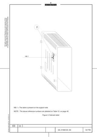 All rights reserved. Passing on and copying of this
                                                                                                                                                                                                         document, use and communication of its contents
                                                                                                                                                                                                       not permitted without written authorization from Alcatel.
      1AA 00014 0004 (9007) A4 – ALICE 04.10




                           ED
                           03
                                                                                                                                                                                                NB.1
                                                                                                                                                                                                                                         2




                                                                                                                                            NB.1 = The label is present on the support side
                                                                                                                                                                                              ABC




                                        Figure 3. Subrack label
                                                                  NOTE : The above reference numbers are detailed on Table 12. on page 40




706
         3AL 91669 AA AA
         43 / 706
 