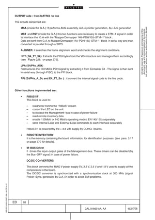 OUTPUT side : from MATRIX to line

                                          The circuits concerned are:




                                                                                                                                                             not permitted without written authorization from Alcatel.
                                               MSA (inside the G.A.): It performs AUG assembly, AU–4 pointer generation, AU–AIS generation




                                                                                                                                                               All rights reserved. Passing on and copying of this
                                                                                                                                                               document, use and communication of its contents
                                               MST and RST (inside the G.A.):this two functions are necessary to create a STM–1 signal in order
                                               to interface the G.A with the “Mapper/Demapper 140–PDH/155–STM–1” block .
                                               Data are sent from G.A. to Mapper/Demapper 140–PDH/155–STM–1” block in serial way and than
                                               converted in parallel through a SIPO.

                                               ALIGNER: it searches the frame alignment word and checks the alignment conditions.

                                               HPT ( S4_TT_Sk): Extracts the POH bytes from the VC4 structure and manages them accordingly
                                               (see Figure 228. on page 375).

                                               LPA (S4/P4s_ASk)
                                               Restructures the 140 Mbit/s PDH signal by extracting it from Container C4 . The signal is than sent
                                               in serial way (through PISO) to the PPI block.

                                               PPI (E4/P4s_A_So and E4_TT_So ) : it convert the internal signal code to the line code.



                                          Other functions implemented are :

                                               •        RIBUS I/F
                                                        This block is used to:

                                                        –    read/write from/to the ”RIBUS” stream
                                                        –    control the LED on the unit
                                                        –    to release the Management–bus in case of power failure
                                                        –    read remote inventory data
                                                        –    enable 155Mbit/ or 140 Mbit/s operating mode ( EN 140/155) separately
                                                        –    send Internal Loop and External Loop commands to each interface separately

                                                        RIBUS I/F is powered by the + 3.3 Vdc supply by CONGI boards.

                                               •        REMOTE INVENTORY
                                                        It is the memory containing the board information, for identification purposes (see para. 3.17
                                                        on page 370 for details).

                                               •        M–BUS Driver
                                                        It drives the input–output gates of the Management–bus. These drivers can be disabled (by
                                                        the Bus–OFF signal) in case of power failure.

                                                        DC/DC CONVERTERS

                                                        This block converts the 48/60 V power supply 5V, 3.3 V, 2.5 V and 1.8 V used to supply all the
                                                        components in the board.
                                                        The DC/DC converter is synchronized with a synchronization clock at 300 MHz (signal
                                                        Power–Sync, generated by G.A.) in order to avoid EMI problems.
1AA 00014 0004 (9007) A4 – ALICE 04.10




                                         ED        03

                                                                                                           3AL 91669 AA AA                       452 / 706


                                                                                                                         706
 