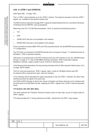 4.25 4 x STM–1 port (P4ES1N)

                                                                                            (See Figure 266. on page 459 )
not permitted without written authorization from Alcatel.




                                                                                            The 4 x STM–1 port processes up to four STM–1 streams. The physical accesses to the four STM–1
  All rights reserved. Passing on and copying of this
  document, use and communication of its contents




                                                                                            signals are available on the relevant access card.

                                                                                            The SDH functions required to manage STM–1 signal are implemented by the G.A. mounted on the board.
                                                                                            It interfaces the two MATRIX card via backpanel.

                                                                                            Referring to the ITU–T G.783 Recommendation , the G.A. performs the following functions :

                                                                                            –    TTF

                                                                                            –    HOA

                                                                                            –    LPOM /LSUT (the last is not available in this release)

                                                                                            –    HPOM /HSUT (the last is not available in this release)

                                                                                            Cross connection functions (MSP, HPC and LPC) are performed by the two MATRIX boards (working in
                                                                                            1+1 configuration).

                                                                                            The TTF block is connected to the MATRIX boards (main and spare) through 1+1 bidirectional links at
                                                                                            622 Mbit/s , STM–4 equivalent capacity.

                                                                                            HOA block is connected both to the HPC matrices and to the LPC matrices on the two MATRIX board
                                                                                            through a couple of 1+1 links at 622 MBit/s working in protection, STM–4 equivalent capacity.
                                                                                            Backpanel interface supply a system–clock to the G.A. internal circuits.

                                                                                            In the following block description, the new naming convention of the G.783 is reported. Refer to para. 3.3.4
                                                                                            on page 206 for details.

                                                                                            The G.A. send and receive four STM–1 signals (data + clock) at 155 Mbit/s to/from each SPI.
                                                                                            An external LOS is received from each input line interface.

                                                                                            In the following will be described the signal processing of only one STM–1 interface; the other three
                                                                                            interfaces process the signal in the same way.
                                                                                            The PISO  SIPO (Parallel–In Serial–Out; Serial–in Parallel–out) blocks allow the unit to interface with
                                                                                            the back panel at of 622 Mbit/s bit rate, mapping the STM–1 signals over a STM–4 internal equivalent
                                                                                            frame.

                                                                                            TTF BLOCK ( SPI, RST, MST, MSA)

                                                                                            This block performs the Transport Terminal Functions (sink on Input side, source on Output side) for
                                                                                            STM–1 signals.

                                                                                            TTF block provides the T1 timing references at 2 MHz , derived from the STM–1 input signals.
                                                  1AA 00014 0004 (9007) A4 – ALICE 04.10




                                                                                           ED      03

                                                                                                                                                            3AL 91669 AA AA                        455 / 706


                                                                                                                                                                          706
 