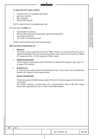 Tx side (from LPC matrix to HPA ):

                                              •        insertion of VC–m unequipped signal label
                                              •        path trace insertion




                                                                                                                                                             not permitted without written authorization from Alcatel.
                                              •        BIP–2 insertion




                                                                                                                                                               All rights reserved. Passing on and copying of this
                                                                                                                                                               document, use and communication of its contents
                                              •        REI and RDI insertion

                                              LSUT is used to monitor unequipped path trails .

                                          The main tasks of LPOM are :

                                              •        trace identifier monitoring
                                              •        RDI and REI recovering and deriving for performance primitives
                                              •        signal label monitoring
                                              •        VC–m BIP–2 errored block count

                                              LPOM is used for performance monitoring purposes.

                                          Other functions implemented are :

                                              •        RIBUS I/F
                                                       This block is used to read/write from/to the ”RIBUS” stream, to control the LED on the unit, to
                                                       release the Management–bus in case of power failure, and to use the remote inventory. RIBUS
                                                       I/F is powered by the + 3.3 Vdc supply by CONGI boards.

                                              •        REMOTE INVENTORY
                                                       It is the memory containing the board information, for identification purposes (see para. 3.17
                                                       on page 370 for details).

                                              •        M–BUS Driver
                                                       It drives the input–output gates of the Management–bus. These drivers can be disabled (by
                                                       the Bus–OFF signal) in case of power failure.

                                                       DC/DC CONVERTERS

                                                       This block converts the 48/60 V power supply 3.3 V and 2.5 V used to supply all the components
                                                       in the board.
                                                       The DC/DC converter is synchronized with a synchronization clock at 300 MHz (signal
                                                       Power–Sync, generated by G.A.) in order to avoid EMI problems.
1AA 00014 0004 (9007) A4 – ALICE 04.10




                                         ED       03

                                                                                                           3AL 91669 AA AA                       458 / 706


                                                                                                                        706
 