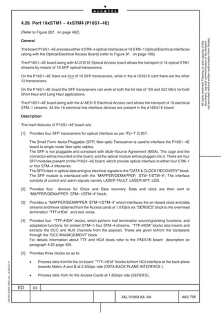 4.26 Port 16xSTM1 – 4xSTM4 (P16S1–4E)

                                          (Refer to Figure 267. on page 462)




                                                                                                                                                             not permitted without written authorization from Alcatel.
                                          General




                                                                                                                                                               All rights reserved. Passing on and copying of this
                                                                                                                                                               document, use and communication of its contents
                                          The board P16S1–4E provides either 4 STM–4 optical interfaces or 16 STM–1 Optical/Electrical interfaces
                                          (along with the Optical/Electrical Access Board) (refer to Figure 91. on page 189).

                                          The P16S1–4E board along with A12OS1E Optical Access board allows the transport of 16 optical STM1
                                          streams by means of 16 SFP optical transceivers.

                                          On the P16S1–4E there are four of 16 SFP transceivers, while in the A12OS1E card there are the other
                                          12 transceivers.

                                          On the P16S1–4E board the SFP transceivers can work at both the bit rate of 155 and 622 Mb/s for both
                                          Short Haul and Long Haul applications.

                                          The P16S1–4E board along with the A16ES1E Electrical Access card allows the transport of 16 electrical
                                          STM–1 streams. All the 16 electrical line interface devices are present in the A16ES1E board.

                                          Description

                                          The main features of P16S1–4E board are:

                                          [1]   Provides four SFP transceivers for optical interface as per ITU–T G.957.

                                                The Small Form–factor Pluggable (SFP) fiber optic Transceiver is used to interface the P16S1–4E
                                                board to single mode fiber optic cables.
                                                The SFP is hot pluggable and compliant with Multi–Source Agreement (MSA). The cage and the
                                                connector will be mounted on the board, and the optical module will be plugged into it. There are four
                                                SFP modules present on the P16S1–4E board, which provide optical interface to either four STM–1
                                                or four STM–4 tributaries.
                                                The SFPs take in optical data and give electrical signals to the “DATA  CLOCK RECOVERY” block.
                                                The SFP module is interfaced with the “MAPPER/DEMAPPER STM–1/STM–4”; The interface
                                                consists of control and alarm signals namely LASER FAULT, LASER OFF, LOS.

                                          [2]   Provides four devices for Clock and Data recovery. Data and clock are then sent to
                                                “MAPPER/DEMAPPER STM–1/STM–4” block.

                                          [3]   Provides a “MAPPER/DEMAPPER STM–1/STM–4” which interfaces the on–board clock and data
                                                streams and those obtained from the Access cards at 1.6 Gb/s via “SERDES” block to the overhead
                                                termination ”TTF+HOA” and vice versa.

                                          [4]   Provides four ”TTF+HOA” blocks, which perform trail termination sourcing/sinking functions, and
                                                adaptation functions for sixteen STM–1/ four STM–4 streams. ”TTF+HOA” blocks also inserts and
                                                extracts the DCC and AUX channels from the payload. These are given to/from the backplane
                                                through the “DCC MANAGEMENT” block.
                                                For details information about TTF and HOA block refer to the PAES1N board description on
                                                paragraph 4.25 page 455.

                                          [5]   Provides three blocks so as to:

                                                •        Process data from/to the on board ”TTF+HOA” blocks to/from NGI interface at the back plane
1AA 00014 0004 (9007) A4 – ALICE 04.10




                                                         towards Matrix A and B at 2.5Gbps rate (DATA BACK PLANE INTERFACE ).

                                                •        Process data from /to the Access Cards at 1.6Gbps rate (SERDES).


                                         ED         03

                                                                                                          3AL 91669 AA AA                        460 / 706


                                                                                                                        706
 