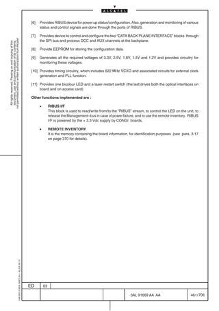[6]   Provides RIBUS device for power up status/configuration. Also, generation and monitoring of various
                                                                                                  status and control signals are done through the ports of RIBUS.

                                                                                            [7]   Provides device to control and configure the two “DATA BACK PLANE INTERFACE” blocks through
not permitted without written authorization from Alcatel.




                                                                                                  the SPI bus and process DCC and AUX channels at the backplane.
  All rights reserved. Passing on and copying of this
  document, use and communication of its contents




                                                                                            [8]   Provide EEPROM for storing the configuration data.

                                                                                            [9]   Generates all the required voltages of 3.3V, 2.5V, 1.8V, 1.5V and 1.2V and provides circuitry for
                                                                                                  monitoring these voltages.

                                                                                            [10] Provides timing circuitry, which includes 622 MHz VCXO and associated circuits for external clock
                                                                                                 generation and PLL function.

                                                                                            [11] Provides one bicolour LED and a laser restart switch (the last drives both the optical interfaces on
                                                                                                 board and on access card)

                                                                                            Other functions implemented are :

                                                                                                  •        RIBUS I/F
                                                                                                           This block is used to read/write from/to the ”RIBUS” stream, to control the LED on the unit, to
                                                                                                           release the Management–bus in case of power failure, and to use the remote inventory. RIBUS
                                                                                                           I/F is powered by the + 3.3 Vdc supply by CONGI boards.

                                                                                                  •        REMOTE INVENTORY
                                                                                                           It is the memory containing the board information, for identification purposes (see para. 3.17
                                                                                                           on page 370 for details).
                                                  1AA 00014 0004 (9007) A4 – ALICE 04.10




                                                                                           ED         03

                                                                                                                                                               3AL 91669 AA AA                       461 / 706


                                                                                                                                                                            706
 