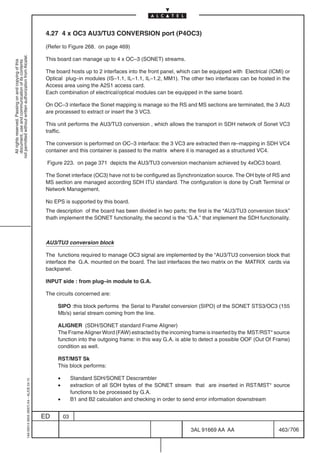 4.27 4 x OC3 AU3/TU3 CONVERSION port (P4OC3)

                                                                                            (Refer to Figure 268. on page 469)
not permitted without written authorization from Alcatel.




                                                                                            This board can manage up to 4 x OC–3 (SONET) streams.
  All rights reserved. Passing on and copying of this
  document, use and communication of its contents




                                                                                            The board hosts up to 2 interfaces into the front panel, which can be equipped with Electrical (ICMI) or
                                                                                            Optical plug–in modules (IS–1.1, IL–1.1, IL–1.2, MM1). The other two interfaces can be hosted in the
                                                                                            Access area using the A2S1 access card.
                                                                                            Each combination of electrical/optical modules can be equipped in the same board.

                                                                                            On OC–3 interface the Sonet mapping is manage so the RS and MS sections are terminated, the 3 AU3
                                                                                            are processed to extract or insert the 3 VC3.

                                                                                            This unit performs the AU3/TU3 conversion , which allows the transport in SDH network of Sonet VC3
                                                                                            traffic.

                                                                                            The conversion is performed on OC–3 interface: the 3 VC3 are extracted then re–mapping in SDH VC4
                                                                                            container and this container is passed to the matrix where it is managed as a structured VC4.

                                                                                            Figure 223. on page 371 depicts the AU3/TU3 conversion mechanism achieved by 4xOC3 board.

                                                                                            The Sonet interface (OC3) have not to be configured as Synchronization source. The OH byte of RS and
                                                                                            MS section are managed according SDH ITU standard. The configuration is done by Craft Terminal or
                                                                                            Network Management.

                                                                                            No EPS is supported by this board.
                                                                                            The description of the board has been divided in two parts; the first is the “AU3/TU3 conversion block”
                                                                                            thath implement the SONET functionality, the second is the “G.A.” that implement the SDH functionality.



                                                                                            AU3/TU3 conversion block

                                                                                            The functions required to manage OC3 signal are implemented by the “AU3/TU3 conversion block that
                                                                                            interface the G.A. mounted on the board. The last interfaces the two matrix on the MATRIX cards via
                                                                                            backpanel.

                                                                                            INPUT side : from plug–in module to G.A.

                                                                                            The circuits concerned are:

                                                                                                 SIPO :this block performs the Serial to Parallel conversion (SIPO) of the SONET STS3/OC3 (155
                                                                                                 Mb/s) serial stream coming from the line.

                                                                                                 ALIGNER (SDH/SONET standard Frame Aligner)
                                                                                                 The Frame Aligner Word (FAW) estracted by the incoming frame is inserted by the MST/RST* source
                                                                                                 function into the outgoing frame: in this way G.A. is able to detect a possible OOF (Out Of Frame)
                                                                                                 condition as well.

                                                                                                 RST/MST Sk
                                                                                                 This block performs:

                                                                                                 •        Standard SDH/SONET Descrambler
                                                  1AA 00014 0004 (9007) A4 – ALICE 04.10




                                                                                                 •        extraction of all SOH bytes of the SONET stream that are inserted in RST/MST* source
                                                                                                          functions to be processed by G.A.
                                                                                                 •        B1 and B2 calculation and checking in order to send error information downstream


                                                                                           ED        03

                                                                                                                                                         3AL 91669 AA AA                       463 / 706


                                                                                                                                                                       706
 