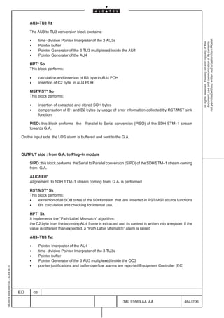 AU3–TU3 Rx

                                               The AU3 to TU3 conversion block contains:

                                               •




                                                                                                                                                               not permitted without written authorization from Alcatel.
                                                        time–division Pointer Interpreter of the 3 AU3s




                                                                                                                                                                 All rights reserved. Passing on and copying of this
                                                                                                                                                                 document, use and communication of its contents
                                               •        Pointer buffer
                                               •        Pointer Generator of the 3 TU3 multiplexed inside the AU4
                                               •        Pointer Generator of the AU4

                                               HPT* So
                                               This block performs:

                                               •        calculation and insertion of B3 byte in AU4 POH
                                               •        insertion of C2 byte in AU4 POH

                                               MST/RST* So
                                               This block performs:

                                               •        insertion of extracted and stored SOH bytes
                                               •        compensation of B1 and B2 bytes by usage of error information collected by RST/MST sink
                                                        function

                                               PISO: this block performs the        Parallel to Serial conversion (PISO) of the SDH STM–1 stream
                                               towards G.A.

                                          On the Input side the LOS alarm is buffered and sent to the G.A.



                                          OUTPUT side : from G.A. to Plug–in module

                                               SIPO :this block performs the Serial to Parallel conversion (SIPO) of the SDH STM–1 stream coming
                                               from G.A.

                                               ALIGNER*
                                               Alignement to SDH STM–1 stream coming from G.A. is performed

                                               RST/MST* Sk
                                               This block performs:
                                               •    extraction of all SOH bytes of the SDH stream that are inserted in RST/MST source functions
                                               •    B1 calculation and checking for internal use.

                                               HPT* Sk
                                               It implements the “Path Label Mismatch“ algorithm;
                                               the C2 byte from the incoming AU4 frame is extracted and its content is written into a register. If the
                                               value is different than expected, a “Path Label Mismatch” alarm is raised

                                               AU3–TU3 Tx:

                                               •        Pointer Interpreter of the AU4
                                               •        time–division Pointer Interpreter of the 3 TU3s
                                               •        Pointer buffer
                                               •        Pointer Generator of the 3 AU3 multiplexed inside the OC3
                                               •        pointer justifications and buffer overflow alarms are reported Equipment Controller (EC)
1AA 00014 0004 (9007) A4 – ALICE 04.10




                                         ED        03

                                                                                                           3AL 91669 AA AA                         464 / 706


                                                                                                                        706
 