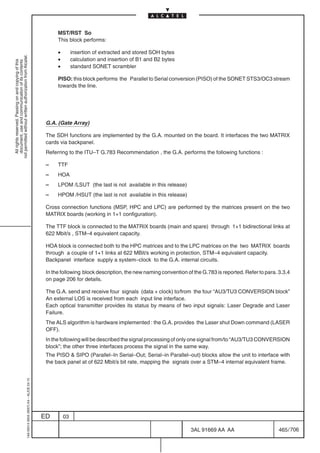 MST/RST So
                                                                                                 This block performs:

                                                                                                 •        insertion of extracted and stored SOH bytes
not permitted without written authorization from Alcatel.




                                                                                                 •        calculation and insertion of B1 and B2 bytes
  All rights reserved. Passing on and copying of this
  document, use and communication of its contents




                                                                                                 •        standard SONET scrambler

                                                                                                 PISO: this block performs the Parallel to Serial conversion (PISO) of the SONET STS3/OC3 stream
                                                                                                 towards the line.




                                                                                            G.A. (Gate Array)

                                                                                            The SDH functions are implemented by the G.A. mounted on the board. It interfaces the two MATRIX
                                                                                            cards via backpanel.
                                                                                            Referring to the ITU–T G.783 Recommendation , the G.A. performs the following functions :

                                                                                            –    TTF
                                                                                            –    HOA
                                                                                            –    LPOM /LSUT (the last is not available in this release)
                                                                                            –    HPOM /HSUT (the last is not available in this release)

                                                                                            Cross connection functions (MSP, HPC and LPC) are performed by the matrices present on the two
                                                                                            MATRIX boards (working in 1+1 configuration).

                                                                                            The TTF block is connected to the MATRIX boards (main and spare) through 1+1 bidirectional links at
                                                                                            622 Mbit/s , STM–4 equivalent capacity.

                                                                                            HOA block is connected both to the HPC matrices and to the LPC matrices on the two MATRIX boards
                                                                                            through a couple of 1+1 links at 622 MBit/s working in protection, STM–4 equivalent capacity.
                                                                                            Backpanel interface supply a system–clock to the G.A. internal circuits.

                                                                                            In the following block description, the new naming convention of the G.783 is reported. Refer to para. 3.3.4
                                                                                            on page 206 for details.

                                                                                            The G.A. send and receive four signals (data + clock) to/from the four “AU3/TU3 CONVERSION block”
                                                                                            An external LOS is received from each input line interface.
                                                                                            Each optical transmitter provides its status by means of two input signals: Laser Degrade and Laser
                                                                                            Failure.
                                                                                            The ALS algorithm is hardware implemented : the G.A. provides the Laser shut Down command (LASER
                                                                                            OFF).
                                                                                            In the following will be described the signal processing of only one signal from/to “AU3/TU3 CONVERSION
                                                                                            block”; the other three interfaces process the signal in the same way.
                                                                                            The PISO  SIPO (Parallel–In Serial–Out; Serial–in Parallel–out) blocks allow the unit to interface with
                                                                                            the back panel at of 622 Mbit/s bit rate, mapping the signals over a STM–4 internal equivalent frame.
                                                  1AA 00014 0004 (9007) A4 – ALICE 04.10




                                                                                           ED        03

                                                                                                                                                            3AL 91669 AA AA                        465 / 706


                                                                                                                                                                          706
 