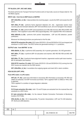 TTF BLOCK ( SPI*, RST, MST, MSA)

                                          This block performs the Transport Terminal Functions (sink on Input side, source on Output side) for the
                                          155 Mbit/s signals.




                                                                                                                                                         not permitted without written authorization from Alcatel.
                                                                                                                                                           All rights reserved. Passing on and copying of this
                                                                                                                                                           document, use and communication of its contents
                                          INPUT side : from line to MSP block on MATRIX

                                               SPI* (OSn/RSn_A_Sk) : it descramblers the incoming signal , counts the OOF and reveals the LOF
                                               alarm.

                                               RST (RSn_TT_Sk) : performs frame alignment detection (A1, A2) , regenerator section trace
                                               recovery (J0) and mismatch detection, BIP–8 Errored Block count. J0 is not managed in this release.

                                               MST (MSn_TT_Sk) : performs BIP–24 errored block count, MS–REI recovery, MS–RDI and MS–AIS
                                               detection. TSD is applied in case of MS–DEG (signal degrade), TSF is applied if MS–AIS is detected.

                                               MSA (MSn/Sn_A_Sk) : performs AU4 pointer interpretation, LOP and AIS detection, pointer
                                               justification.

                                               Moreover the following functions are performed on the Rx side :

                                               SOH BYTE extraction (Rx side): DCC bytes (DCCR D1–D3 and DCCM D4–D12) are dropped and
                                               serialized in a DCC frame. Two DCC frames are generated working in 1+1 protection.

                                          OUTPUT side : from MATRIX to line

                                               MSA (Ms/Sn_A_So) : it performs AUG assembly, AU–4 pointer generation, AU–AIS generation.

                                               MST (MSn_TT_So) : it performs BIP–24 calculation and insertion, MS–REI MS–RDI and MS–AIS
                                               insertion.

                                               RST (RSn_TT_So) : it performs frame alignment insertion, regenerator section path trace insertion,
                                               BIP–8 calculation and insertion.

                                               SOH BYTE insertion (Tx side): DCC bytes (DCCR D1–D3 and DCCM D4–D12) coming from the
                                               DCC frames are inserted into the SOH section.

                                               SPI* (OSn/RSn_A_So) :it scramblers the outgoing signals and insert AIS in alarm condition.

                                          HOA BLOCK (HPT, HPA)

                                          From HPC matrix to LPC matrix

                                               HPT (Sn_TT_Sk) : path trace information is recovered, REI information is recovered, HP–RDI and
                                               UNEQ are detected, VC4 BIP–8 errored count block. TSF is applied if SSF or UNEQ or TIM or AIS
                                               is detected.
                                               TSD is applied if a condition of signal degrade is detected.

                                               Moreover :

                                               F2 F3 byte extraction (Rx side) : both F2 and F3 bytes are extracted from the received flow and
                                               serialized on a DCC frame .

                                               N1 byte extraction (Rx side) : for the network Tandem Connection Termination  Monitoring
                                               function (TCT/TCM).

                                               HPA (Sn/Sm_A_Sk) : VC–4 disassembly, TU pointer interpretation, LOP and TU–AIS detection,
1AA 00014 0004 (9007) A4 – ALICE 04.10




                                               HP–SLM and LOM detection.




                                         ED      03

                                                                                                       3AL 91669 AA AA                       466 / 706


                                                                                                                     706
 