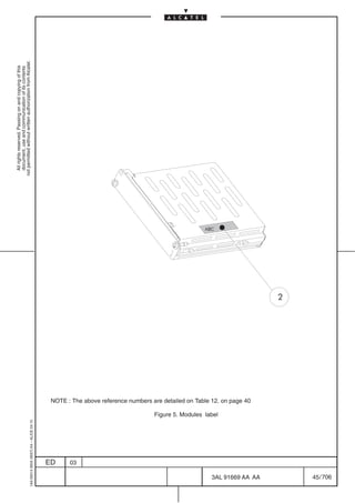 All rights reserved. Passing on and copying of this
                                                                                                                                                               document, use and communication of its contents
                                                                                                                                                             not permitted without written authorization from Alcatel.
      1AA 00014 0004 (9007) A4 – ALICE 04.10




                           ED
                           03
                                                                                                                                                       ABC




                                               Figure 5. Modules label
                                                                         NOTE : The above reference numbers are detailed on Table 12. on page 40




706
         3AL 91669 AA AA
                                                                                                                                                   2




         45 / 706
 