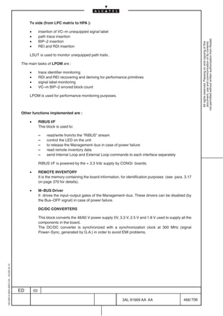 Tx side (from LPC matrix to HPA ):

                                              •        insertion of VC–m unequipped signal label
                                              •        path trace insertion




                                                                                                                                                            not permitted without written authorization from Alcatel.
                                              •        BIP–2 insertion




                                                                                                                                                              All rights reserved. Passing on and copying of this
                                                                                                                                                              document, use and communication of its contents
                                              •        REI and RDI insertion

                                              LSUT is used to monitor unequipped path trails .

                                          The main tasks of LPOM are :

                                              •        trace identifier monitoring
                                              •        RDI and REI recovering and deriving for performance primitives
                                              •        signal label monitoring
                                              •        VC–m BIP–2 errored block count

                                              LPOM is used for performance monitoring purposes.



                                          Other functions implemented are :

                                              •        RIBUS I/F
                                                       This block is used to:

                                                       –    read/write from/to the ”RIBUS” stream
                                                       –    control the LED on the unit
                                                       –    to release the Management–bus in case of power failure
                                                       –    read remote inventory data
                                                       –    send Internal Loop and External Loop commands to each interface separately

                                                       RIBUS I/F is powered by the + 3.3 Vdc supply by CONGI boards.

                                              •        REMOTE INVENTORY
                                                       It is the memory containing the board information, for identification purposes (see para. 3.17
                                                       on page 370 for details).

                                              •        M–BUS Driver
                                                       It drives the input–output gates of the Management–bus. These drivers can be disabled (by
                                                       the Bus–OFF signal) in case of power failure.

                                                       DC/DC CONVERTERS

                                                       This block converts the 48/60 V power supply 5V, 3.3 V, 2.5 V and 1.8 V used to supply all the
                                                       components in the board.
                                                       The DC/DC converter is synchronized with a synchronization clock at 300 MHz (signal
                                                       Power–Sync, generated by G.A.) in order to avoid EMI problems.
1AA 00014 0004 (9007) A4 – ALICE 04.10




                                         ED       03

                                                                                                          3AL 91669 AA AA                       468 / 706


                                                                                                                        706
 