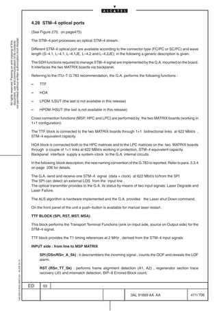 4.28 STM–4 optical ports

                                                                                            (See Figure 270. on page475)
not permitted without written authorization from Alcatel.




                                                                                            The STM–4 port processes an optical STM–4 stream.
  All rights reserved. Passing on and copying of this
  document, use and communication of its contents




                                                                                            Different STM–4 optical port are available according to the connector type (FC/PC or SC/PC) and wave
                                                                                            length (S–4.1, L–4.1, L–4.1JE, L–4.2 and L–4.2JE); in the following a generic description is given.

                                                                                            The SDH functions required to manage STM–4 signal are implemented by the G.A. mounted on the board.
                                                                                            It interfaces the two MATRIX boards via backpanel.

                                                                                            Referring to the ITU–T G.783 recommendation, the G.A. performs the following functions :

                                                                                            –    TTF

                                                                                            –    HOA

                                                                                            –    LPOM /LSUT (the last is not available in this release)

                                                                                            –    HPOM /HSUT (the last is not available in this release)

                                                                                            Cross connection functions (MSP, HPC and LPC) are performed by the two MATRIX boards (working in
                                                                                            1+1 configuration).

                                                                                            The TTF block is connected to the two MATRIX boards through 1+1 bidirectional links at 622 Mbit/s ,
                                                                                            STM–4 equivalent capacity.

                                                                                            HOA block is connected both to the HPC matrices and to the LPC matrices on the two MATRIX boards
                                                                                            through a couple of 1+1 links at 622 MBit/s working in protection, STM–4 equivalent capacity.
                                                                                            Backpanel interface supply a system–clock to the G.A. internal circuits.

                                                                                            In the following block description, the new naming convention of the G.783 is reported. Refer to para. 3.3.4
                                                                                            on page 206 for details.

                                                                                            The G.A. send and receive one STM–4 signal (data + clock) at 622 Mbit/s to/from the SPI
                                                                                            The SPI can detect an external LOS from the input line .
                                                                                            The optical transmitter provides to the G.A. its status by means of two input signals: Laser Degrade and
                                                                                            Laser Failure.

                                                                                            The ALS algorithm is hardware implemented and the G.A. provides the Laser shut Down command.

                                                                                            On the front panel of the unit a push–button is available for manual laser restart.

                                                                                            TTF BLOCK (SPI, RST, MST, MSA)

                                                                                            This block performs the Transport Terminal Functions (sink on Input side, source on Output side) for the
                                                                                            STM–4 signal.

                                                                                            TTF block provides the T1 timing references at 2 MHz , derived from the STM–4 input signals

                                                                                            INPUT side : from line to MSP MATRIX

                                                                                                 SPI (OSn/RSn_A_Sk) : it descramblers the incoming signal , counts the OOF and reveals the LOF
                                                                                                 alarm.
                                                  1AA 00014 0004 (9007) A4 – ALICE 04.10




                                                                                                 RST (RSn_TT_Sk) : performs frame alignment detection (A1, A2) , regenerator section trace
                                                                                                 recovery (J0) and mismatch detection, BIP–8 Errored Block count.


                                                                                           ED      03

                                                                                                                                                            3AL 91669 AA AA                        471 / 706


                                                                                                                                                                          706
 