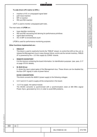 Tx side (from LPC matrix to HPA ):

                                              •        insertion of VC–m unequipped signal label
                                              •        path trace insertion




                                                                                                                                                             not permitted without written authorization from Alcatel.
                                              •        BIP–2 insertion




                                                                                                                                                               All rights reserved. Passing on and copying of this
                                                                                                                                                               document, use and communication of its contents
                                              •        REI and RDI insertion

                                              LSUT is used to monitor unequipped path trails .

                                          The main tasks of LPOM are :

                                              •        trace identifier monitoring
                                              •        RDI and REI recovering and deriving for performance primitives
                                              •        signal label monitoring
                                              •        VC–m BIP–2 errored block count

                                              LPOM is used for performance monitoring purposes.

                                          Other functions implemented are :

                                              •        RIBUS I/F
                                                       This block is used to read/write from/to the ”RIBUS” stream, to control the LED on the unit, to
                                                       release the Management–bus in case of power failure, and to use the remote inventory. RIBUS
                                                       I/F is powered by the + 3.3 Vdc supply by CONGI boards.

                                              •        REMOTE INVENTORY
                                                       It is the memory containing the board information, for identification purposes (see para. 3.17
                                                       on page 370 for details).

                                              •        M–BUS Driver
                                                       It drives the input–output gates of the Management–bus. These drivers can be disabled (by
                                                       the Bus–OFF signal) in case of power failure.

                                                       DC/DC CONVERTERS
                                                       This block converts the 48/60 V power supply to the following voltages:

                                              •        3.3 V and 2.5 V used to supply all the components in the board.

                                              •        –5.2 V to supply the optical module
                                                       The DC/DC converter is synchronized with a synchronization clock at 300 MHz (signal
                                                       Power–Sync, generated by G.A.) in order to avoid EMI problems.
1AA 00014 0004 (9007) A4 – ALICE 04.10




                                         ED       03

                                                                                                           3AL 91669 AA AA                       474 / 706


                                                                                                                         706
 