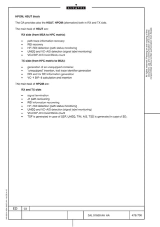 HPOM, HSUT block

                                          The GA provides also the HSUT, HPOM (alternative) both in RX and TX side.




                                                                                                                                                      not permitted without written authorization from Alcatel.
                                          The main task of HSUT are:




                                                                                                                                                        All rights reserved. Passing on and copying of this
                                                                                                                                                        document, use and communication of its contents
                                              RX side (from MSA to HPC matrix):

                                              •        path trace information recovery
                                              •        REI recovery
                                              •        HP–RDI detection (path status monitoring
                                              •        UNEQ and VC–AIS detection (signal label monitoring)
                                              •        VC4 BIP–8 Errored Block count

                                              TX side (from HPC matrix to MSA):

                                              •        generation of an unequipped container
                                              •        ”unequipped” insertion, trail trace identifier generation
                                              •        RDI and /or REI information generation
                                              •        VC–4 BIP–8 calculation and insertion

                                          The main task of HPOM are:

                                              RX and TX side:

                                              •        signal termination
                                              •        J1 path recovering
                                              •        REI information recovering
                                              •        HP–RDI detection (path status monitoring
                                              •        UNEQ and VC–AIS detection (signal label monitoring)
                                              •        VC4 BIP–8 Errored Block count
                                              •        TSF is generated in case of SSF, UNEQ, TIM, AIS. TSD is generated in case of SD.
1AA 00014 0004 (9007) A4 – ALICE 04.10




                                         ED       03

                                                                                                             3AL 91669 AA AA              478 / 706


                                                                                                                       706
 