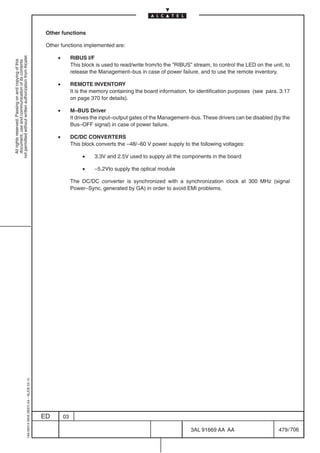 Other functions

                                                                                            Other functions implemented are:

                                                                                                •
not permitted without written authorization from Alcatel.




                                                                                                         RIBUS I/F
  All rights reserved. Passing on and copying of this
  document, use and communication of its contents




                                                                                                         This block is used to read/write from/to the ”RIBUS” stream, to control the LED on the unit, to
                                                                                                         release the Management–bus in case of power failure, and to use the remote inventory.

                                                                                                •        REMOTE INVENTORY
                                                                                                         It is the memory containing the board information, for identification purposes (see para. 3.17
                                                                                                         on page 370 for details).

                                                                                                •        M–BUS Driver
                                                                                                         It drives the input–output gates of the Management–bus. These drivers can be disabled (by the
                                                                                                         Bus–OFF signal) in case of power failure.

                                                                                                •        DC/DC CONVERTERS
                                                                                                         This block converts the –48/–60 V power supply to the following voltages:

                                                                                                              •    3.3V and 2.5V used to supply all the components in the board

                                                                                                              •    –5.2Vto supply the optical module

                                                                                                         The DC/DC converter is synchronized with a synchronization clock at 300 MHz (signal
                                                                                                         Power–Sync, generated by GA) in order to avoid EMI problems.
                                                  1AA 00014 0004 (9007) A4 – ALICE 04.10




                                                                                           ED       03

                                                                                                                                                             3AL 91669 AA AA                       479 / 706


                                                                                                                                                                          706
 