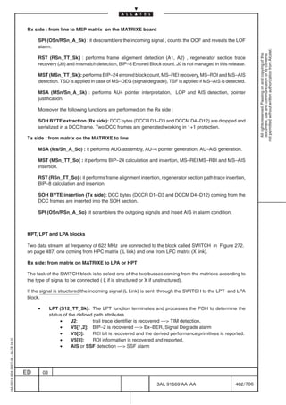 Rx side : from line to MSP matrix on the MATRIXE board

                                               SPI (OSn/RSn_A_Sk) : it descramblers the incoming signal , counts the OOF and reveals the LOF
                                               alarm.




                                                                                                                                                            not permitted without written authorization from Alcatel.
                                                                                                                                                              All rights reserved. Passing on and copying of this
                                                                                                                                                              document, use and communication of its contents
                                               RST (RSn_TT_Sk) : performs frame alignment detection (A1, A2) , regenerator section trace
                                               recovery (J0) and mismatch detection, BIP–8 Errored Block count. J0 is not managed in this release.

                                               MST (MSn_TT_Sk) : performs BIP–24 errored block count, MS–REI recovery, MS–RDI and MS–AIS
                                               detection. TSD is applied in case of MS–DEG (signal degrade), TSF is applied if MS–AIS is detected.

                                               MSA (MSn/Sn_A_Sk) : performs AU4 pointer interpretation, LOP and AIS detection, pointer
                                               justification.

                                               Moreover the following functions are performed on the Rx side :

                                               SOH BYTE extraction (Rx side): DCC bytes (DCCR D1–D3 and DCCM D4–D12) are dropped and
                                               serialized in a DCC frame. Two DCC frames are generated working in 1+1 protection.

                                          Tx side : from matrix on the MATRIXE to line

                                               MSA (Ms/Sn_A_So) : it performs AUG assembly, AU–4 pointer generation, AU–AIS generation.

                                               MST (MSn_TT_So) : it performs BIP–24 calculation and insertion, MS–REI MS–RDI and MS–AIS
                                               insertion.

                                               RST (RSn_TT_So) : it performs frame alignment insertion, regenerator section path trace insertion,
                                               BIP–8 calculation and insertion.

                                               SOH BYTE insertion (Tx side): DCC bytes (DCCR D1–D3 and DCCM D4–D12) coming from the
                                               DCC frames are inserted into the SOH section.

                                               SPI (OSn/RSn_A_So) :it scramblers the outgoing signals and insert AIS in alarm condition.



                                          HPT, LPT and LPA blocks

                                          Two data stream at frequency of 622 MHz are connected to the block called SWITCH in Figure 272.
                                          on page 487, one coming from HPC matrix ( L link) and one from LPC matrix (X link).

                                          Rx side: from matrix on MATRIXE to LPA or HPT

                                          The task of the SWITCH block is to select one of the two busses coming from the matrices according to
                                          the type of signal to be connected ( L if is structured or X if unstructured).

                                          If the signal is structured the incoming signal (L Link) is sent through the SWITCH to the LPT and LPA
                                          block.

                                               •        LPT (S12_TT_Sk): The LPT function terminates and processes the POH to determine the
                                                        status of the defined path attributes.
                                                             •     J2:       trail trace identifier is recovered –– TIM detection.
                                                             •     V5[1,2]: BIP–2 is recovered –– Ex–BER, Signal Degrade alarm
                                                             •     V5[3]:    REI bit is recovered and the derived performance primitives is reported.
                                                             •     V5[8]:    RDI information is recovered and reported.
1AA 00014 0004 (9007) A4 – ALICE 04.10




                                                             •     AIS or SSF detection –– SSF alarm




                                         ED        03

                                                                                                           3AL 91669 AA AA                      482 / 706


                                                                                                                        706
 