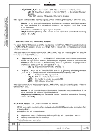 •        LPA (S12/P12x_A_Sk): It extracts the VC12–POH and processes the TU12 pointer.
                                                                                                              •    V5[5–7]: Signal label detection in the byte V5[5–7] –– Signal label Mismatch
                                                                                                                   detection
                                                                                                              •    AIS or SSF is applied if Signal label Mismatch is detected
not permitted without written authorization from Alcatel.
  All rights reserved. Passing on and copying of this
  document, use and communication of its contents




                                                                                            If the signal is unstructured the incoming signal (L Link) is sent through the SWITCH to the HPT block.

                                                                                                          HPT (Sn_TT_Sk) : path trace information is recovered, REI information is recovered, HP–RDI
                                                                                                          and UNEQ are detected, VC4 BIP–8 errored count block. TSF is applied if SSF or UNEQ or TIM
                                                                                                          or AIS is detected.
                                                                                                          TSD is applied if a condition of signal degrade is detected.
                                                                                                          N1 byte extraction (Rx side): for the network Tandem Connection Termination  Monitoring
                                                                                                          function (TCT/TCM).



                                                                                            Tx side: from LPA or HPT to matrix on MATRIXE

                                                                                            The task of the SWITCH block is to sent the signal coming from HPT or LPT block towards the matrices
                                                                                            on the MATRIXE. The selection is made according to the type of signal to be connected ( L if is structured
                                                                                            or X if unstructured).

                                                                                            If the signal is structured the datas coming from ATM MAPPING block are sent through the LPT and LPA
                                                                                            blocks towards the SWITCH block.

                                                                                                 •        LPA (S12/P12x_A_So) :            This block adapts user data for transport in the synchronous
                                                                                                          domain. For asynchronous user data, lower order path adaptation involves bit justification. The
                                                                                                          2.048 Mbit/s is inserted into a C–12 container (by means of asynchronous mapping), which is
                                                                                                          synchronized (stuffing) with the correspondent TU–12.
                                                                                                               •    V5[5–7]: Signal label insertion in the byte V5[5–7].

                                                                                                 •        LPT (S12_TT_So) : The LPT function creates a VC–12 by generating and adding POH to a
                                                                                                          C–12. The POH formats are defined in Recommendations G.708 and G.709.
                                                                                                              •    J2:      trail trace identifier is generated.
                                                                                                              •    V5[1,2]: BIP–2 is calculated and transmitted.
                                                                                                              •    V5[3]:   the number of errors is encoded in REI.
                                                                                                              •    V5[8]:   RDI indication is inserted.

                                                                                            If the signal is unstructured the datas coming from ATM MAPPING block are sent through the HPT block
                                                                                            to the SWITCH block.

                                                                                                          HPT (Sn_TT_So) : path trace identification insertion, RDI and REI indications insertion, VC–4
                                                                                                          BIP–8 calculation and insertion, signal label insertion.
                                                                                                          N1 byte insertion (Tx side): for the network Tandem Connection Termination  Monitoring
                                                                                                          function (TCT/TCM).



                                                                                            HPOM, HSUT BLOCK (HSUT is not operative in this release)

                                                                                                 HPOM performs the monitoring of an equipped path while HSUT performs the termination of an
                                                                                                 unequipped path.
                                                                                                 From HPOM and HSUT are recovered :
                                                  1AA 00014 0004 (9007) A4 – ALICE 04.10




                                                                                                 •        the primitives used for Performance Monitoring (Errored block count, Defect seconds)
                                                                                                 •        switching criteria for SNCP/N protection
                                                                                                 The two functions are alternative.

                                                                                           ED        03

                                                                                                                                                              3AL 91669 AA AA                       483 / 706


                                                                                                                                                                           706
 