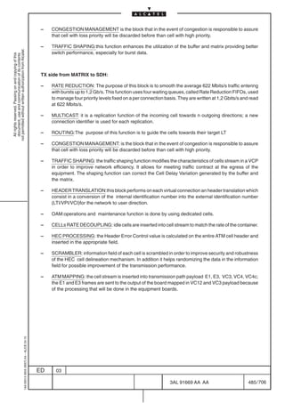 –   CONGESTION MANAGEMENT is the block that in the event of congestion is responsible to assure
                                                                                                that cell with loss priority will be discarded before than cell with high priority.

                                                                                            –   TRAFFIC SHAPING:this function enhances the utilization of the buffer and matrix providing better
not permitted without written authorization from Alcatel.




                                                                                                switch performance, especially for burst data.
  All rights reserved. Passing on and copying of this
  document, use and communication of its contents




                                                                                            TX side from MATRIX to SDH:

                                                                                            –   RATE REDUCTION: The purpose of this block is to smooth the average 622 Mbits/s traffic entering
                                                                                                with bursts up to 1,2 Gb/s. This function uses four waiting queues, called Rate Reduction FIFOs, used
                                                                                                to manage four priority levels fixed on a per connection basis. They are written at 1,2 Gbits/s and read
                                                                                                at 622 Mbits/s.

                                                                                            –   MULTICAST: it is a replication function of the incoming cell towards n outgoing directions; a new
                                                                                                connection identifier is used for each replication.

                                                                                            –   ROUTING:The purpose of this function is to guide the cells towards their target LT

                                                                                            –   CONGESTION MANAGEMENT: is the block that in the event of congestion is responsible to assure
                                                                                                that cell with loss priority will be discarded before than cell with high priority.

                                                                                            –   TRAFFIC SHAPING: the traffic shaping function modifies the characteristics of cells stream in a VCP
                                                                                                in order to improve network efficiency. It allows for meeting traffic contract at the egress of the
                                                                                                equipment. The shaping function can correct the Cell Delay Variation generated by the buffer and
                                                                                                the matrix.

                                                                                            –   HEADER TRANSLATION:this block performs on each virtual connection an header translation which
                                                                                                consist in a conversion of the internal identification number into the external identification number
                                                                                                (LTI/VPI/VCI)for the network to user direction.

                                                                                            –   OAM:operations and maintenance function is done by using dedicated cells.

                                                                                            –   CELLs RATE DECOUPLING: idle cells are inserted into cell stream to match the rate of the container.

                                                                                            –   HEC PROCESSING: the Header Error Control value is calculated on the entire ATM cell header and
                                                                                                inserted in the appropriate field.

                                                                                            –   SCRAMBLER: information field of each cell is scrambled in order to improve security and robustness
                                                                                                of the HEC cell delineation mechanism. In addition it helps randomizing the data in the information
                                                                                                field for possible improvement of the transmission performance.

                                                                                            –   ATM MAPPING: the cell stream is inserted into transmission path payload E1, E3, VC3, VC4, VC4c;
                                                                                                the E1 and E3 frames are sent to the output of the board mapped in VC12 and VC3 payload because
                                                                                                of the processing that will be done in the equipment boards.
                                                  1AA 00014 0004 (9007) A4 – ALICE 04.10




                                                                                           ED     03

                                                                                                                                                           3AL 91669 AA AA                        485 / 706


                                                                                                                                                                         706
 