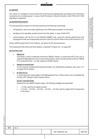 [3] MATRIX

                                          The matrix is in charged of cross connect the incoming and outgoing cells according to the information
                                          received by the microprocessor. In case of Soft Permanent Virtual Connection ( Soft–PVC) the P–NNI




                                                                                                                                                              not permitted without written authorization from Alcatel.
                                          signalling is supported.




                                                                                                                                                                All rights reserved. Passing on and copying of this
                                                                                                                                                                document, use and communication of its contents
                                          [4] MICROPROCESSOR

                                          The microprocessor present on the board performs the following functionality:

                                          –    configuration, alarm and status gathering of the ATM devices present on the board

                                          –    handling of the signalling packet receive from the matrix in case of Soft–PVC

                                          –    communication with the EC on the EQUICO (SNMP Link); using this channel performance and
                                               management date are encapsulated and sent to the EC and from there to the Craft Terminal or O.S.

                                          All the LEDS (except that for Unit–Failure) are driven by the microprocessor.

                                          The maeaning of the LEDs and Push–Button is reported in Figure 272. on page 487.

                                          [5] Common part

                                               •        RIBUS I/F
                                                        This block is used to read/write from/to the ”RIBUS” stream, to control the LED on the unit, to
                                                        release the Management–bus in case of power failure, and to use the remote inventory. RIBUS
                                                        I/F is powered by the + 3.3 Vdc supply by CONGI boards.

                                               •        REMOTE INVENTORY
                                                        It is the memory containing the board information, for identification purposes (see para. 3.17
                                                        on page 370 for details).

                                               •        M–BUS Driver
                                                        It drives the input–output gates of the Management–bus. These drivers can be disabled (by
                                                        the Bus–OFF signal) in case of power failure.

                                                        DC/DC CONVERTERS
                                                        Starting from the 48/60 V power supply the following voltages are generated:

                                                        –     + 5 Vdc used by the optical module
                                                        –    +1.5 Vdc, –3.3 Vdc, –3.3 Vdc, –3.3 Vdc, +2.5 Vdc used to supply all the components
                                                             in the board.
1AA 00014 0004 (9007) A4 – ALICE 04.10




                                         ED        03

                                                                                                            3AL 91669 AA AA                       486 / 706


                                                                                                                         706
 