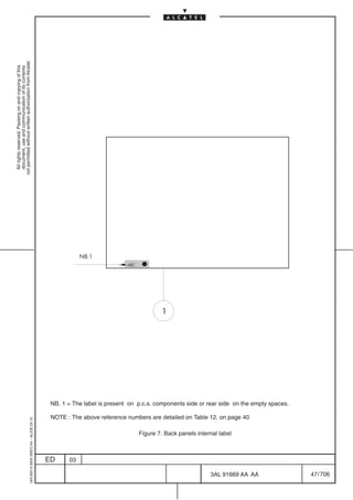 not permitted without written authorization from Alcatel.
  All rights reserved. Passing on and copying of this
  document, use and communication of its contents




                                                                                                       NB.1
                                                                                                                        ABC




                                                                                                                                      1




                                                                                            NB. 1 = The label is present on p.c.s. components side or rear side on the empty spaces.

                                                                                            NOTE : The above reference numbers are detailed on Table 12. on page 40
                                                  1AA 00014 0004 (9007) A4 – ALICE 04.10




                                                                                                                              Figure 7. Back panels internal label



                                                                                           ED     03

                                                                                                                                                         3AL 91669 AA AA               47 / 706


                                                                                                                                                                     706
 