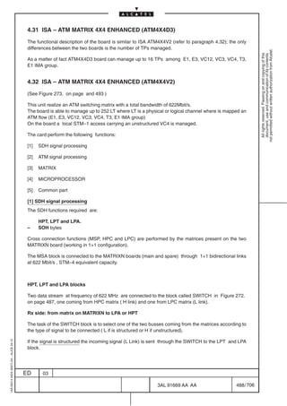 4.31 ISA – ATM MATRIX 4X4 ENHANCED (ATM4X4D3)

                                          The functional description of the board is similar to ISA ATM4X4V2 (refer to paragraph 4.32); the only
                                          differences between the two boards is the number of TPs managed.




                                                                                                                                                       not permitted without written authorization from Alcatel.
                                                                                                                                                         All rights reserved. Passing on and copying of this
                                                                                                                                                         document, use and communication of its contents
                                          As a matter of fact ATM4X4D3 board can manage up to 16 TPs among E1, E3, VC12, VC3, VC4, T3,
                                          E1 IMA group.


                                          4.32 ISA – ATM MATRIX 4X4 ENHANCED (ATM4X4V2)

                                          (See Figure 273. on page and 493 )

                                          This unit realize an ATM switching matrix with a total bandwidth of 622Mbit/s.
                                          The board is able to manage up to 252 LT where LT is a physical or logical channel where is mapped an
                                          ATM flow (E1, E3, VC12, VC3, VC4, T3, E1 IMA group)
                                          On the board a local STM–1 access carrying an unstructured VC4 is managed.

                                          The card perform the following functions:

                                          [1]   SDH signal processing

                                          [2]   ATM signal processing

                                          [3]   MATRIX

                                          [4]   MICROPROCESSOR

                                          [5]   Common part

                                          [1] SDH signal processing
                                          The SDH functions required are:

                                                HPT, LPT and LPA.
                                          –     SOH bytes

                                          Cross connection functions (MSP, HPC and LPC) are performed by the matrices present on the two
                                          MATRIXN board (working in 1+1 configuration).

                                          The MSA block is connected to the MATRIXN boards (main and spare) through 1+1 bidirectional links
                                          at 622 Mbit/s , STM–4 equivalent capacity.



                                          HPT, LPT and LPA blocks

                                          Two data stream at frequency of 622 MHz are connected to the block called SWITCH in Figure 272.
                                          on page 487, one coming from HPC matrix ( H link) and one from LPC matrix (L link).

                                          Rx side: from matrix on MATRIXN to LPA or HPT

                                          The task of the SWITCH block is to select one of the two busses coming from the matrices according to
                                          the type of signal to be connected ( L if is structured or H if unstructured).

                                          If the signal is structured the incoming signal (L Link) is sent through the SWITCH to the LPT and LPA
1AA 00014 0004 (9007) A4 – ALICE 04.10




                                          block.




                                         ED      03

                                                                                                      3AL 91669 AA AA                      488 / 706


                                                                                                                   706
 