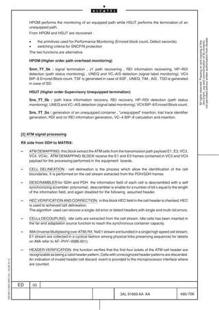 HPOM performs the monitoring of an equipped path while HSUT performs the termination of an
                                              unequipped path.
                                              From HPOM and HSUT are recovered :




                                                                                                                                                          not permitted without written authorization from Alcatel.
                                              •        the primitives used for Performance Monitoring (Errored block count, Defect seconds)




                                                                                                                                                            All rights reserved. Passing on and copying of this
                                                                                                                                                            document, use and communication of its contents
                                              •        switching criteria for SNCP/N protection
                                              The two functions are alternative.

                                              HPOM (Higher order path overhead monitoring)

                                              Snm_TT_Sk : signal termination , J1 path recovering , REI information recovering, HP–RDI
                                              detection (path status monitoring) , UNEQ and VC–AIS detection (signal label monitoring), VC4
                                              BIP–8 Errored Block count. TSF is generated in case of SSF , UNEQ, TIM , AIS . TSD is generated
                                              in case of SD.

                                              HSUT (Higher order Supervisory Unequipped termination)

                                              Sns_TT_Sk : path trace information recovery, REI recovery, HP–RDI detection (path status
                                              monitoring), UNEQ and VC–AIS detection (signal label monitoring), VC4 BIP–8 Errored Block count.

                                              Sns_TT_So : generation of an unequipped container , ”unequipped” insertion, trail trace identifier
                                              generation, RDI and /or REI information generation, VC–4 BIP–8 calculation and insertion.



                                          [2] ATM signal processing

                                          RX side from SDH to MATRIX:

                                          –   ATM DEMAPPING: this block extract the ATM cells from the transmission path payload E1, E3, VC3,
                                              VC4, VC4c; ATM DEMAPPING BLOCK receive the E1 and E3 frames contained in VC3 and VC4
                                              payload for the processing performed in the equipment boards.

                                          –   CELL DELINEATION : cell delineation is the process which allow the identification of the cell
                                              boundaries. It is performed on the cell stream extracted from the PDH/SDH frames

                                          –   DESCRAMBLER:for SDH and PDH the information field of each cell is descrambled with a self
                                              synchronizing scrambler polynomial; descrambler is enable for a number of bit s equal to the length
                                              of the information field, and again disabled for the following assumed header.

                                          –   HEC VERIFICATION AND CORRECTION: in this block HEC field in the cell header is checked; HEC
                                              is used to achieved cell delineation.
                                              The algorithm used can recover a single–bit error or detect headers with single and multi–bit errors.

                                          –   CELLs DECOUPLING: idle cells are extracted from the cell stream. Idle cells has been inserted in
                                              the far end adaptation source function to reach the synchronous container capacity.

                                          –   IMA (Inverse Multiplexing over ATM) RX: NxE1 stream are bundled in a single high speed cell stream;
                                              E1 stream are collected in a cyclical fashion among physical links preserving sequence( for details
                                              on IMA refer to AF–PHY–0086.001).

                                          –   HEADER VERIFICATION: this function verifies that the first four octets of the ATM cell header are
                                              recognizable as being a valid header pattern. Cells with unrecognized header patterns are discarded.
                                              An indication of invalid header cell discard event is provided to the microprocessor interface where
1AA 00014 0004 (9007) A4 – ALICE 04.10




                                              are counted.




                                         ED       03

                                                                                                        3AL 91669 AA AA                       490 / 706


                                                                                                                      706
 