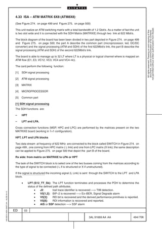4.33 ISA – ATM MATRIX 8X8 (ATM8X8)

                                          (See Figure 274. on page 499 and Figure 275. on page 500)




                                                                                                                                                             not permitted without written authorization from Alcatel.
                                          This unit realize an ATM switching matrix with a total bandwidth of 1.2 Gbit/s. As a matter of fact the unit




                                                                                                                                                               All rights reserved. Passing on and copying of this
                                                                                                                                                               document, use and communication of its contents
                                          is two slot wide and it is connected with the SDH Matrix (MATRIXE) through two link at 622 Mbit/s.

                                          The block diagram of the board has been been divided in two part depicted in Figure 274. on page 499
                                          and Figure 275. on page 500; the part A describe the common part (microprocessor, led, DC/DC
                                          converter) and the signal processing (ATM and SDH) of the first 622Mbit/s link, the part B describe the
                                          signal processing (ATM and SDH) of the second 622Mbit/s link.

                                          The board is able to manage up to 32 LT where LT is a physical or logical channel where is mapped an
                                          ATM flow (E1, E3, VC12, VC3, VC4 and VC4–4c).

                                          The card perform the following function:

                                          [1]   SDH signal processing

                                          [2]   ATM signal processing

                                          [3]   MATRIX

                                          [4]   MICROPROCESSOR

                                          [5]   Common part

                                          [1] SDH signal processing
                                          The SDH functions are:

                                          –     HPT

                                          –     LPT and LPA.

                                          Cross connection functions (MSP, HPC and LPC) are performed by the matrices present on the two
                                          MATRIXE board (working in 1+1 configuration).

                                          HPT, LPT and LPA blocks

                                          Two data stream at frequency of 622 MHz are connected to the block called SWITCH in Figure 274. on
                                          page 499 , one coming from HPC matrix ( L link) and one from LPC matrix (X link); the same description
                                          can be applied to Figure 275. on page 500 that depict the part B of the board.

                                          Rx side: from matrix on MATRIXE to LPA or HPT

                                          The task of the SWITCH block is to select one of the two busses coming from the matrices according to
                                          the type of signal to be connected ( L if is structured or X if unstructured).

                                          If the signal is structured the incoming signal (L Link) is sent through the SWITCH to the LPT and LPA
                                          block.

                                                •        LPT (S12_TT_Sk): The LPT function terminates and processes the POH to determine the
                                                         status of the defined path attributes.
                                                              •     J2:       trail trace identifier is recovered –– TIM detection.
1AA 00014 0004 (9007) A4 – ALICE 04.10




                                                              •     V5[1,2]: BIP–2 is recovered –– Ex–BER, Signal Degrade alarm
                                                              •     V5[3]:    REI bit is recovered and the derived performance primitives is reported.
                                                              •     V5[8]:    RDI information is recovered and reported.
                                                              •     AIS or SSF detection –– SSF alarm

                                         ED         03

                                                                                                            3AL 91669 AA AA                      494 / 706


                                                                                                                         706
 