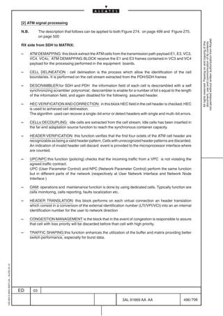 [2] ATM signal processing

                                          N.B.          The description that follows can be applied to both Figure 274. on page 499 and Figure 275.
                                                        on page 500




                                                                                                                                                             not permitted without written authorization from Alcatel.
                                                                                                                                                               All rights reserved. Passing on and copying of this
                                                                                                                                                               document, use and communication of its contents
                                          RX side from SDH to MATRIX:

                                          –      ATM DEMAPPING: this block extract the ATM cells from the transmission path payload E1, E3, VC3,
                                                 VC4, VC4c; ATM DEMAPPING BLOCK receive the E1 and E3 frames contained in VC3 and VC4
                                                 payload for the processing performed in the equipment boards.

                                          –      CELL DELINEATION : cell delineation is the process which allow the identification of the cell
                                                 boundaries. It is performed on the cell stream extracted from the PDH/SDH frames

                                          –      DESCRAMBLER:for SDH and PDH the information field of each cell is descrambled with a self
                                                 synchronizing scrambler polynomial; descrambler is enable for a number of bit s equal to the length
                                                 of the information field, and again disabled for the following assumed header.

                                          –      HEC VERIFICATION AND CORRECTION: in this block HEC field in the cell header is checked; HEC
                                                 is used to achieved cell delineation.
                                                 The algorithm used can recover a single–bit error or detect headers with single and multi–bit errors.

                                          –      CELLs DECOUPLING: idle cells are extracted from the cell stream. Idle cells has been inserted in
                                                 the far end adaptation source function to reach the synchronous container capacity.

                                          –      HEADER VERIFICATION: this function verifies that the first four octets of the ATM cell header are
                                                 recognizable as being a valid header pattern. Cells with unrecognized header patterns are discarded.
                                                 An indication of invalid header cell discard event is provided to the microprocessor interface where
                                                 are counted.

                                          –      UPC/NPC:this function (policing) checks that the incoming traffic from a VPC is not violating the
                                                 agreed traffic contract.
                                                 UPC (User Parameter Control) and NPC (Network Parameter Control) perform the same function
                                                 but in different parts of the network (respectively at User Network Interface and Network Node
                                                 Interface )

                                          –      OAM: operations and maintenance function is done by using dedicated cells. Typically function are
                                                 cells monitoring, cells reporting, faults localization etc.

                                          –      HEADER TRANSLATION: this block performs on each virtual connection an header translation
                                                 which consist in a conversion of the external identification number (LTI/VPI/VCI) into an an internal
                                                 identification number for the user to network direction

                                          –      CONGESTION MANAGEMENT is the block that in the event of congestion is responsible to assure
                                                 that cell with loss priority will be discarded before than cell with high priority.

                                          –      TRAFFIC SHAPING:this function enhances the utilization of the buffer and matrix providing better
                                                 switch performance, especially for burst data.
1AA 00014 0004 (9007) A4 – ALICE 04.10




                                         ED        03

                                                                                                          3AL 91669 AA AA                        496 / 706


                                                                                                                        706
 