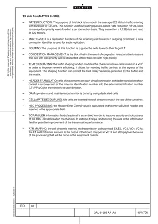 TX side from MATRIX to SDH:

                                                                                            –   RATE REDUCTION: The purpose of this block is to smooth the average 622 Mbits/s traffic entering
                                                                                                with bursts up to 1,2 Gb/s. This function uses four waiting queues, called Rate Reduction FIFOs, used
not permitted without written authorization from Alcatel.




                                                                                                to manage four priority levels fixed on a per connection basis. They are written at 1,2 Gbits/s and read
  All rights reserved. Passing on and copying of this
  document, use and communication of its contents




                                                                                                at 622 Mbits/s.

                                                                                            –   MULTICAST: it is a replication function of the incoming cell towards n outgoing directions; a new
                                                                                                connection identifier is used for each replication.

                                                                                            –   ROUTING:The purpose of this function is to guide the cells towards their target LT

                                                                                            –   CONGESTION MANAGEMENT: is the block that in the event of congestion is responsible to assure
                                                                                                that cell with loss priority will be discarded before than cell with high priority.

                                                                                            –   TRAFFIC SHAPING: the traffic shaping function modifies the characteristics of cells stream in a VCP
                                                                                                in order to improve network efficiency. It allows for meeting traffic contract at the egress of the
                                                                                                equipment. The shaping function can correct the Cell Delay Variation generated by the buffer and
                                                                                                the matrix.

                                                                                            –   HEADER TRANSLATION:this block performs on each virtual connection an header translation which
                                                                                                consist in a conversion of the internal identification number into the external identification number
                                                                                                (LTI/VPI/VCI)for the network to user direction.

                                                                                            –   OAM:operations and maintenance function is done by using dedicated cells.

                                                                                            –   CELLs RATE DECOUPLING: idle cells are inserted into cell stream to match the rate of the container.

                                                                                            –   HEC PROCESSING: the Header Error Control value is calculated on the entire ATM cell header and
                                                                                                inserted in the appropriate field.

                                                                                            –   SCRAMBLER: information field of each cell is scrambled in order to improve security and robustness
                                                                                                of the HEC cell delineation mechanism. In addition it helps randomizing the data in the information
                                                                                                field for possible improvement of the transmission performance.

                                                                                            –   ATM MAPPING: the cell stream is inserted into transmission path payload E1, E3, VC3, VC4, VC4c;
                                                                                                the E1 and E3 frames are sent to the output of the board mapped in VC12 and VC3 payload because
                                                                                                of the processing that will be done in the equipment boards.
                                                  1AA 00014 0004 (9007) A4 – ALICE 04.10




                                                                                           ED     03

                                                                                                                                                           3AL 91669 AA AA                        497 / 706


                                                                                                                                                                         706
 