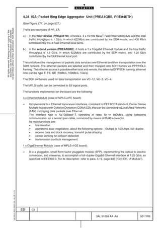 4.34 ISA–Packet Ring Edge Aggregator Unit (PREA1GBE, PREA4ETH)

                                                                                            (See Figure 277. on page 507.)
not permitted without written authorization from Alcatel.




                                                                                            There are two types of PR_EA:
  All rights reserved. Passing on and copying of this
  document, use and communication of its contents




                                                                                            a)   in the first version (PREA4ETH), it hosts a 4 x 10/100 BaseT Fast Ethernet module and the total
                                                                                                 traffic throughput is 1 Gb/s, in which 622Mb/s are contributed by the SDH matrix, and 400 Mb/s
                                                                                                 contributed by the 4 Fast Ethernet local ports.

                                                                                            b)   in the second version (PREA1GBE), it hosts a 1 x 1Gigabit Ethernet module and the total traffic
                                                                                                 throughput is 1.8 Gb/s, in which 622Mb/s are contributed by the SDH matrix, and 1.25 Gb/s
                                                                                                 contributed by the GbEthernet local port.

                                                                                            The unit allows the management of packets data services over Ethernet and their transportation over the
                                                                                            SDH network. The ethernet packets are labelled and then mapped onto SDH frames via PPP/HDLC
                                                                                            framing. The ethernet access is possible either local and remote, this latter via GFP/SDH framing; ethernet
                                                                                            links can be type E, FE, GE (10Mb/s, 100Mb/s, 1Gb/s).

                                                                                            The SDH containers used for data transportation are VC–12, VC–3, VC–4.

                                                                                            The MPLS traffic can be connected to 63 logical ports.

                                                                                            The functions implemented on the board are the following:

                                                                                            4 x Ethernet Module (case of MPLS+4FE board):

                                                                                            –    It implements four Ethernet transceiver interfaces, compliant to IEEE 802.3 standard, Carrier Sense
                                                                                                 Multiple Access with Collision Detection (CSMA/CD), that can be connected to Local Area Networks
                                                                                                 (LAN) conveying data packets over Ethernet.
                                                                                                 The interface type is 10/100Base–T, operating at rates 10 or 100Mb/s, using baseband
                                                                                                 communication on a twisted pair cable, connected by means of RJ45 connector.
                                                                                                 Its main functions are:
                                                                                                 •     line isolation
                                                                                                 •     operations auto–negotiation, about the following options: 10Mbps or 100Mbps, full–duplex
                                                                                                 •     receive data and clock recovery, transmit pulse shaping
                                                                                                 •     carrier sensing for collision detection
                                                                                                 •     transmission conflicts management.

                                                                                            1 x GigaEthernet Module (case of MPLS+1GE board):

                                                                                            –    It is a pluggable, small–form factor pluggable module (SFP), implementing the optical to electric
                                                                                                 conversion, and viceversa, to accomplish a full–duplex Gigabit Ethernet interface at 1.25 Gb/s, as
                                                                                                 specified in IEEE802.3. For its description refer to para. 4.19, page 430 (”Gbit Eth. i/f Module”).
                                                  1AA 00014 0004 (9007) A4 – ALICE 04.10




                                                                                           ED      03

                                                                                                                                                           3AL 91669 AA AA                        501 / 706


                                                                                                                                                                         706
 