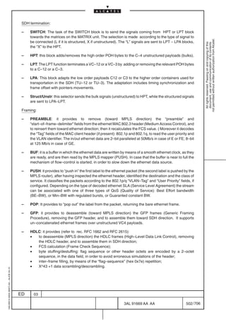 SDH termination:

                                          –   SWITCH: The task of the SWITCH block is to send the signals coming from HPT or LPT block
                                              towards the matrices on the MATRIX unit. The selection is made according to the type of signal to




                                                                                                                                                            not permitted without written authorization from Alcatel.
                                              be connected (L if it is structured, X if unstructured). The “L” signals are sent to LPT – LPA blocks,




                                                                                                                                                              All rights reserved. Passing on and copying of this
                                                                                                                                                              document, use and communication of its contents
                                              the “X” to the HPT.

                                          –   HPT: this block adds/removes the high order POH bytes to the C–4 unstructured payloads (bulks).

                                          –   LPT: The LPT function terminates a VC–12 or a VC–3 by adding or removing the relevant POH bytes
                                              to a C–12 or a C–3.

                                          –   LPA: This block adapts the low order payloads C12 or C3 to the higher order containers used for
                                              transportation in the SDH (TU–12 or TU–3). The adaptation includes timing synchronization and
                                              frame offset with pointers movements.

                                          –   Struct/Unstr: this selector sends the bulk signals (unstructured) to HPT, while the structured signals
                                              are sent to LPA–LPT.

                                          Framing:

                                          –   PREAMBLE: it provides to remove (toward MPLS direction) the “preamble” and
                                              “start–of–frame–delimiter” fields from the ethernet MAC 802.3 header (Medium Access Control), and
                                              to reinsert them toward ethernet direction; then it recalculates the FCS value. ( Moreover it decodes
                                              the “Tag” fields of the MAC client header (if present): 802.1p and 802.1q, to read the user priority and
                                              the VLAN identifier. The in/out ethernet data are 2–bit paralleled at 50Mb/s in case of E or FE; 8–bit
                                              at 125 Mb/s in case of GE.

                                          –   BUF: it is a buffer in which the ethernet data are written by means of a smooth ethernet clock, as they
                                              are ready, and are then read by the MPLS mapper (PUSH). In case that the buffer is near to full the
                                              mechanism of flow–control is started, in order to slow down the ethernet data source.

                                          –   PUSH: it provides to “push in” the first label to the ethernet packet (the second label is pushed by the
                                              MPLS router), after having inspected the ethernet header, identified the destination and the class of
                                              service. It classifies the packets according to the 802.1p/q “VLAN–Tag” and “User Priority” fields, if
                                              configured. Depending on the type of decoded ethernet SLA (Service Level Agreement) the stream
                                              can be associated with one of three types of QoS (Quality of Service): Best Effort bandwidth
                                              (BE–BW), or Min–BW with regulated bursts, or Guaranted constant BW.

                                          –   POP: It provides to “pop out” the label from the packet, returning the bare ethernet frame.

                                          –   GFP: it provides to deassemble (toward MPLS direction) the GFP frames (Generic Framing
                                              Procedure), removing the GFP header, and to assemble them toward SDH direction. It supports
                                              un–concatenated ethernet frames over unstructured VC4 payloads.

                                          –   HDLC: it provides (refer to rec. RFC 1662 and RFC 2615):
                                              •  to deassemble (MPLS direction) the HDLC frames (High–Level Data Link Control), removing
                                                 the HDLC header, and to assemble them in SDH direction;
                                              •  FCS calculation (Frame Check Sequence);
                                              •  byte stuffing/destuffing: flag sequence or other header octets are encoded by a 2–octet
                                                 sequence, in the data field, in order to avoid erroneous simulations of the header;
                                              •  inter–frame filling, by means of the “flag–sequence” (hex 0x7e) repetition;
                                              •  X^43 +1 data scrambling/descrambling.
1AA 00014 0004 (9007) A4 – ALICE 04.10




                                         ED     03

                                                                                                         3AL 91669 AA AA                        502 / 706


                                                                                                                       706
 