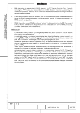 –   PPP: it provides to deassemble (in MPLS direction) the PPP frames (Point–to–Point Protocol),
                                                                                                removing the PPP header, and to assemble them in SDH direction. It carries out, optionally, the
                                                                                                “Martini encapsulation”, removing the FCS field from the ethernet frame and inserting a checksum
                                                                                                value for the MPLS packet.
not permitted without written authorization from Alcatel.
  All rights reserved. Passing on and copying of this
  document, use and communication of its contents




                                                                                            –   A: this block provides to adapt the serial bus from the back–panel bus format to the intra–board bus
                                                                                                format, for SNMP messaging between the microprocessor and the EC (equipment controller), for
                                                                                                MPLS network configuration.

                                                                                            –   SMAP: it provides, toward MPLS direction, to “unload” the data packets from the SDH frames, and
                                                                                                to “load” them in SDH direction; the packets are then switched toward GFP or HDLC processing,
                                                                                                according to the logical ports configurations.

                                                                                            MPLS Router:

                                                                                                It performs the routing functions by looking the top MPLS label, it can forward the packets streams
                                                                                                to up to 63 SDH or ethernet ports.
                                                                                                In the MPLS network, it provides to inspect the top label of the MPLS packet in order to identify the
                                                                                                incoming FEC and LSP; if possible, it aggregates the packet to other packets streams on a common
                                                                                                path, then it selects the forwarding to a next hop by swapping the top label.
                                                                                                At the edge of the MPLS network (originating node), on receiving packets from the local or remote
                                                                                                ethernet interfaces, it provides to push the top label reporting information for the routing procedure
                                                                                                (LSP and FEC).
                                                                                                At the edge of the MPLS network (destination node), on receiving packets from the network, it
                                                                                                provides to pop out the top label and drops them to the destination end port.
                                                                                                At the beginning of a packets stream introduction, the microcontroller starts the RSVP–TE signalling
                                                                                                (Resource Reservation Protocol – Traffic Engineered Tunnel) in order to search and establish a path
                                                                                                with a certain band capacity and a given priority, between the destination and the source node; this
                                                                                                path can be treated as a tunnel and is called LSP (Label Switched Path); once the LSP has been
                                                                                                established, the RSVP signalling finishes and starts the Label Distribution Protocol (LDP) signalling,
                                                                                                that informs all the nodes of the network to maintain the label bindings for the relevant established
                                                                                                LSP. The RSVP and LDP signalling are in–band communications between the local and remote
                                                                                                microcontrollers.
                                                  1AA 00014 0004 (9007) A4 – ALICE 04.10




                                                                                           ED     03

                                                                                                                                                          3AL 91669 AA AA                        503 / 706


                                                                                                                                                                        706
 