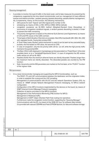 Queuing management:

                                          –   It provides to monitor the load of traffic in the local router, and to take measures for preventing the
                                              congestions, supported by the intra–board microcontroller, such as: management of many different




                                                                                                                                                               not permitted without written authorization from Alcatel.
                                              queues and relative priorities, packets queuing, packets discarding, packets lifetime management,




                                                                                                                                                                 All rights reserved. Passing on and copying of this
                                                                                                                                                                 document, use and communication of its contents
                                              etc. It implements, mainly, for this function, the following mechanisms:
                                              •     256 queues for each “logical” port (the logical ports number is 63)
                                              •     scheduling, by means of HOL or WC–WFQ or WNC–WFQ methods
                                              •     congestion avoidance via W–RED method (Weighed–Random Early Discarding): in
                                                    occurrence of congestion conditions signals, a random packets discarding is started, in order
                                                    to prevent the traffic worsening.
                                              •     The priority management is based on the ethernet SLA (Service Level Agreement), by means
                                                    of CIR and PIR values of the traffic contract.
                                              •     Three types of QoS (Quality of Service) are available: Best Effort bandwidth (BE–BW), Min–BW
                                                    with regulated bursts, Guaranted constant BW.
                                              •     A “Dual–Rate Leaky–Bucket” police mechanism is used (it can be seen as two cascaded leaky
                                                    buckets, the first based on PIR value, the second on CIR).
                                              •     In case of congestion, only the low priority traffic will be cut–off, while the high priority traffic
                                                    maintains the guaranted BW.
                                              •     The Best–Effort traffic deployed in ring topology can be associated to a “Fixed Share” of the total
                                                    available band, or to a “VariableProportional Share”. In case of congestion the BE excess
                                                    traffic will be cut–off via W–RED.
                                              •     Packets shorter than the minimum ethernet frame are silently discarded. Packets longer than
                                                    the maximum frame are silently discarded. The discarded packets are counted by the PM
                                                    function.
                                              •     Note: the priority and the BW parameters are marked on the first label, at the “PUSH1” function
                                                    of the ingress node.

                                          Microprocessor:

                                          –   It is a local microcontroller managing and supporting the MPLS functionalities, such as:
                                                     The RSVP–TE and LDP communications between the destination and the origination nodes,
                                                     in order to establish the routing and the LSP tunnelling.
                                                     Management of communications with the EC and the network Operations System (OS), by
                                                     means of SNMP (Simple Network Management Protocol) messaging, for MPLS network
                                                     configuration.
                                                     Configuration of the MPLS functions implemented by the devices on the board, by means of
                                                     ICMP (Internet Control Message Protocol) messaging.
                                                     Collection of alarms and status of the MPLS functions.
                                                     Management of the Performance Monitoring (PM) function for MPLS.
                                                     Management of Multicast traffic.
                                                     Management of OSPF (Open Shortest Path First) routing (not operative).
                                                     Furthermore it aids the congestion control function, supporting the “Queuing Manager”
                                                     Communications with the EC, by means of the ISSB–EC bus, for software data transfer.
                                                     It is provided with relevant SDRAM and Flash EPROM devices, for data and software storage.
1AA 00014 0004 (9007) A4 – ALICE 04.10




                                         ED     03

                                                                                                           3AL 91669 AA AA                         504 / 706


                                                                                                                         706
 
