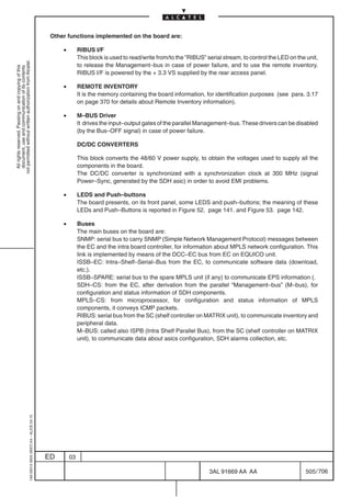 Other functions implemented on the board are:

                                                                                                •        RIBUS I/F
                                                                                                         This block is used to read/write from/to the ”RIBUS” serial stream, to control the LED on the unit,
not permitted without written authorization from Alcatel.




                                                                                                         to release the Management–bus in case of power failure, and to use the remote inventory.
  All rights reserved. Passing on and copying of this
  document, use and communication of its contents




                                                                                                         RIBUS I/F is powered by the + 3.3 VS supplied by the rear access panel.

                                                                                                •        REMOTE INVENTORY
                                                                                                         It is the memory containing the board information, for identification purposes (see para. 3.17
                                                                                                         on page 370 for details about Remote Inventory information).

                                                                                                •        M–BUS Driver
                                                                                                         It drives the input–output gates of the parallel Management–bus. These drivers can be disabled
                                                                                                         (by the Bus–OFF signal) in case of power failure.

                                                                                                         DC/DC CONVERTERS

                                                                                                         This block converts the 48/60 V power supply, to obtain the voltages used to supply all the
                                                                                                         components in the board.
                                                                                                         The DC/DC converter is synchronized with a synchronization clock at 300 MHz (signal
                                                                                                         Power–Sync, generated by the SDH asic) in order to avoid EMI problems.

                                                                                                •        LEDS and Push–buttons
                                                                                                         The board presents, on its front panel, some LEDS and push–buttons; the meaning of these
                                                                                                         LEDs and Push–Buttons is reported in Figure 52. page 141. and Figure 53. page 142.

                                                                                                •        Buses
                                                                                                         The main buses on the board are:
                                                                                                         SNMP: serial bus to carry SNMP (Simple Network Management Protocol) messages between
                                                                                                         the EC and the intra board controller, for information about MPLS network configuration. This
                                                                                                         link is implemented by means of the DCC–EC bus from EC on EQUICO unit.
                                                                                                         ISSB–EC: Intra–Shelf–Serial–Bus from the EC, to communicate software data (download,
                                                                                                         etc.).
                                                                                                         ISSB–SPARE: serial bus to the spare MPLS unit (if any) to communicate EPS information (.
                                                                                                         SDH–CS: from the EC, after derivation from the parallel “Management–bus” (M–bus), for
                                                                                                         configuration and status information of SDH components.
                                                                                                         MPLS–CS: from microprocessor, for configuration and status information of MPLS
                                                                                                         components, it conveys ICMP packets.
                                                                                                         RIBUS: serial bus from the SC (shelf controller on MATRIX unit), to communicate inventory and
                                                                                                         peripheral data.
                                                                                                         M–BUS: called also ISPB (Intra Shelf Parallel Bus), from the SC (shelf controller on MATRIX
                                                                                                         unit), to communicate data about asics configuration, SDH alarms collection, etc.
                                                  1AA 00014 0004 (9007) A4 – ALICE 04.10




                                                                                           ED       03

                                                                                                                                                               3AL 91669 AA AA                        505 / 706


                                                                                                                                                                             706
 