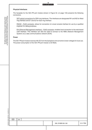 Physical Interfaces

                                                                                            The faceplate for the ISA–PR port module (shown in Figure 54. on page 143) presents the following
                                                                                            connectors:
not permitted without written authorization from Alcatel.
  All rights reserved. Passing on and copying of this
  document, use and communication of its contents




                                                                                                 SFP optical connections for SDH ring interfaces. The interfaces are designated W1 and W2 for West
                                                                                                 ring interface and E1 and E2 for East ring interface

                                                                                                 RS232 – RJ45 connector, allows for connection of a local console interface for use by a qualified
                                                                                                 engineer for debug purposes

                                                                                                 Eth (Ethernet Management interface) – RJ45 connector, enables local connection to the web based
                                                                                                 craft interface. This interface can also be used to connect to the NMS (Network Management
                                                                                                 System) via a data communications network (DCN).

                                                                                            Power

                                                                                            The ISA–PR port module receives 48v DC from the backplane and converts to lower voltages for local use.
                                                                                            The power consumption of the ISA–PR port module is 50 Watts.
                                                  1AA 00014 0004 (9007) A4 – ALICE 04.10




                                                                                           ED       03

                                                                                                                                                         3AL 91669 AA AA                      511 / 706


                                                                                                                                                                      706
 
