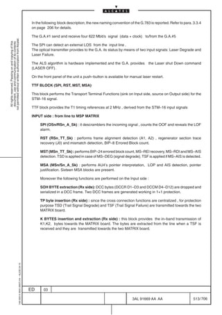 In the following block description, the new naming convention of the G.783 is reported. Refer to para. 3.3.4
                                                                                            on page 206 for details.

                                                                                            The G.A.#1 send and receive four 622 Mbit/s signal (data + clock) to/from the G.A.#5
not permitted without written authorization from Alcatel.
  All rights reserved. Passing on and copying of this
  document, use and communication of its contents




                                                                                            The SPI can detect an external LOS from the input line .
                                                                                            The optical transmitter provides to the G.A. its status by means of two input signals: Laser Degrade and
                                                                                            Laser Failure.

                                                                                            The ALS algorithm is hardware implemented and the G.A. provides           the Laser shut Down command
                                                                                            (LASER OFF).

                                                                                            On the front panel of the unit a push–button is available for manual laser restart.

                                                                                            TTF BLOCK (SPI, RST, MST, MSA)

                                                                                            This block performs the Transport Terminal Functions (sink on Input side, source on Output side) for the
                                                                                            STM–16 signal.

                                                                                            TTF block provides the T1 timing references at 2 MHz , derived from the STM–16 input signals

                                                                                            INPUT side : from line to MSP MATRIX

                                                                                                 SPI (OSn/RSn_A_Sk) : it descramblers the incoming signal , counts the OOF and reveals the LOF
                                                                                                 alarm.

                                                                                                 RST (RSn_TT_Sk) : performs frame alignment detection (A1, A2) , regenerator section trace
                                                                                                 recovery (J0) and mismatch detection, BIP–8 Errored Block count.

                                                                                                 MST (MSn_TT_Sk) : performs BIP–24 errored block count, MS–REI recovery, MS–RDI and MS–AIS
                                                                                                 detection. TSD is applied in case of MS–DEG (signal degrade), TSF is applied if MS–AIS is detected.

                                                                                                 MSA (MSn/Sn_A_Sk) : performs AU4’s pointer interpretation, LOP and AIS detection, pointer
                                                                                                 justification. Sixteen MSA blocks are present.

                                                                                                 Moreover the following functions are performed on the Input side :

                                                                                                 SOH BYTE extraction (Rx side): DCC bytes (DCCR D1–D3 and DCCM D4–D12) are dropped and
                                                                                                 serialized in a DCC frame. Two DCC frames are generated working in 1+1 protection.

                                                                                                 TP byte insertion (Rx side) : since the cross connection functions are centralized , for protection
                                                                                                 purpose TSD (Trail Signal Degrade) and TSF (Trail Signal Failure) are transmitted towards the two
                                                                                                 MATRIX board.

                                                                                                 K BYTES insertion and extraction (Rx side) : this block provides the in–band transmission of
                                                                                                 K1,K2, bytes towards the MATRIX board. The bytes are extracted from the line when a TSF is
                                                                                                 received and they are transmitted towards the two MATRIX board.
                                                  1AA 00014 0004 (9007) A4 – ALICE 04.10




                                                                                           ED      03

                                                                                                                                                            3AL 91669 AA AA                        513 / 706


                                                                                                                                                                          706
 