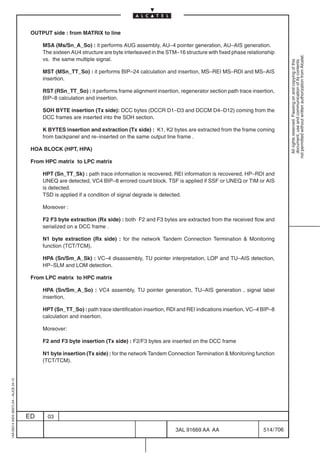 OUTPUT side : from MATRIX to line

                                              MSA (Ms/Sn_A_So) : it performs AUG assembly, AU–4 pointer generation, AU–AIS generation.
                                              The sixteen AU4 structure are byte interleaved in the STM–16 structure with fixed phase relationship




                                                                                                                                                         not permitted without written authorization from Alcatel.
                                              vs. the same multiple signal.




                                                                                                                                                           All rights reserved. Passing on and copying of this
                                                                                                                                                           document, use and communication of its contents
                                              MST (MSn_TT_So) : it performs BIP–24 calculation and insertion, MS–REI MS–RDI and MS–AIS
                                              insertion.

                                              RST (RSn_TT_So) : it performs frame alignment insertion, regenerator section path trace insertion,
                                              BIP–8 calculation and insertion.

                                              SOH BYTE insertion (Tx side): DCC bytes (DCCR D1–D3 and DCCM D4–D12) coming from the
                                              DCC frames are inserted into the SOH section.

                                              K BYTES insertion and extraction (Tx side) : K1, K2 bytes are extracted from the frame coming
                                              from backpanel and re–inserted on the same output line frame .

                                          HOA BLOCK (HPT, HPA)

                                          From HPC matrix to LPC matrix

                                              HPT (Sn_TT_Sk) : path trace information is recovered, REI information is recovered, HP–RDI and
                                              UNEQ are detected, VC4 BIP–8 errored count block. TSF is applied if SSF or UNEQ or TIM or AIS
                                              is detected.
                                              TSD is applied if a condition of signal degrade is detected.

                                              Moreover :

                                              F2 F3 byte extraction (Rx side) : both F2 and F3 bytes are extracted from the received flow and
                                              serialized on a DCC frame .

                                              N1 byte extraction (Rx side) : for the network Tandem Connection Termination  Monitoring
                                              function (TCT/TCM).

                                              HPA (Sn/Sm_A_Sk) : VC–4 disassembly, TU pointer interpretation, LOP and TU–AIS detection,
                                              HP–SLM and LOM detection.

                                          From LPC matrix to HPC matrix

                                              HPA (Sn/Sm_A_So) : VC4 assembly, TU pointer generation, TU–AIS generation , signal label
                                              insertion,

                                              HPT (Sn_TT_So) : path trace identification insertion, RDI and REI indications insertion, VC–4 BIP–8
                                              calculation and insertion.

                                              Moreover:

                                              F2 and F3 byte insertion (Tx side) : F2/F3 bytes are inserted on the DCC frame

                                              N1 byte insertion (Tx side) : for the network Tandem Connection Termination  Monitoring function
                                              (TCT/TCM).
1AA 00014 0004 (9007) A4 – ALICE 04.10




                                         ED     03

                                                                                                       3AL 91669 AA AA                       514 / 706


                                                                                                                    706
 