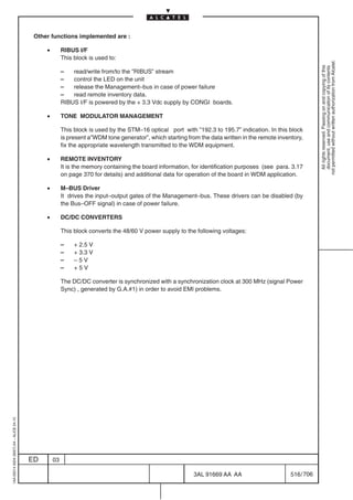 Other functions implemented are :

                                              •        RIBUS I/F
                                                       This block is used to:




                                                                                                                                                             not permitted without written authorization from Alcatel.
                                                                                                                                                               All rights reserved. Passing on and copying of this
                                                                                                                                                               document, use and communication of its contents
                                                       –   read/write from/to the ”RIBUS” stream
                                                       –   control the LED on the unit
                                                       –   release the Management–bus in case of power failure
                                                       –   read remote inventory data.
                                                       RIBUS I/F is powered by the + 3.3 Vdc supply by CONGI boards.

                                              •        TONE MODULATOR MANAGEMENT

                                                       This block is used by the STM–16 optical port with ”192.3 to 195.7” indication. In this block
                                                       is present a”WDM tone generator”, which starting from the data written in the remote inventory,
                                                       fix the appropriate wavelength transmitted to the WDM equipment.

                                              •        REMOTE INVENTORY
                                                       It is the memory containing the board information, for identification purposes (see para. 3.17
                                                       on page 370 for details) and additional data for operation of the board in WDM application.

                                              •        M–BUS Driver
                                                       It drives the input–output gates of the Management–bus. These drivers can be disabled (by
                                                       the Bus–OFF signal) in case of power failure.

                                              •        DC/DC CONVERTERS

                                                       This block converts the 48/60 V power supply to the following voltages:

                                                       –    + 2.5 V
                                                       –    + 3.3 V
                                                       –    –5V
                                                       –    +5V

                                                       The DC/DC converter is synchronized with a synchronization clock at 300 MHz (signal Power
                                                       Sync) , generated by G.A.#1) in order to avoid EMI problems.
1AA 00014 0004 (9007) A4 – ALICE 04.10




                                         ED       03

                                                                                                           3AL 91669 AA AA                       516 / 706


                                                                                                                        706
 