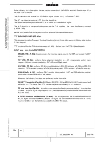 In the following block description, the new naming convention of the G.783 is reported. Refer to para. 3.3.4
                                                                                            on page 206 for details.

                                                                                            The G.A.#1 send and receive four 622 Mbit/s signal (data + clock) to/from the G.A.#5
not permitted without written authorization from Alcatel.
  All rights reserved. Passing on and copying of this
  document, use and communication of its contents




                                                                                            The SPI can detect an external LOS from the input line .
                                                                                            The optical transmitter provides to the G.A. its status by Laser Failure signal.

                                                                                            The ALS algorithm is hardware implemented and the G.A. provides           the Laser shut Down command
                                                                                            (LASER OFF).

                                                                                            On the front panel of the unit a push–button is available for manual laser restart.

                                                                                            TTF BLOCK (SPI, RST, MST, MSA)

                                                                                            This block performs the Transport Terminal Functions (sink on Input side, source on Output side) for the
                                                                                            STM–16 signal.

                                                                                            TTF block provides the T1 timing references at 2 MHz , derived from the STM–16 input signals

                                                                                            INPUT side : from line to MSP MATRIX

                                                                                                 SPI (OSn/RSn_A_Sk) : it descramblers the incoming signal , counts the OOF and reveals the LOF
                                                                                                 alarm.

                                                                                                 RST (RSn_TT_Sk) : performs frame alignment detection (A1, A2) , regenerator section trace
                                                                                                 recovery (J0) and mismatch detection, BIP–8 Errored Block count.

                                                                                                 MST (MSn_TT_Sk) : performs BIP–24 errored block count, MS–REI recovery, MS–RDI and MS–AIS
                                                                                                 detection. TSD is applied in case of MS–DEG (signal degrade), TSF is applied if MS–AIS is detected.

                                                                                                 MSA (MSn/Sn_A_Sk) : performs AU4’s pointer interpretation, LOP and AIS detection, pointer
                                                                                                 justification. Sixteen MSA blocks are present.

                                                                                                 Moreover the following functions are performed on the Input side :

                                                                                                 SOH BYTE extraction (Rx side): DCC bytes (DCCR D1–D3 and DCCM D4–D12) are dropped and
                                                                                                 serialized in a DCC frame. Two DCC frames are generated working in 1+1 protection.

                                                                                                 TP byte insertion (Rx side) : since the cross connection functions are centralized , for protection
                                                                                                 purpose TSD (Trail Signal Degrade) and TSF (Trail Signal Failure) are transmitted towards the two
                                                                                                 MATRIX board.

                                                                                                 K BYTES insertion and extraction (Rx side) : this block provides the in–band transmission of
                                                                                                 K1,K2, bytes towards the MATRIX board. The bytes are extracted from the line when a TSF is
                                                                                                 received and they are transmitted towards the two MATRIX board.
                                                  1AA 00014 0004 (9007) A4 – ALICE 04.10




                                                                                           ED      03

                                                                                                                                                            3AL 91669 AA AA                        519 / 706


                                                                                                                                                                          706
 