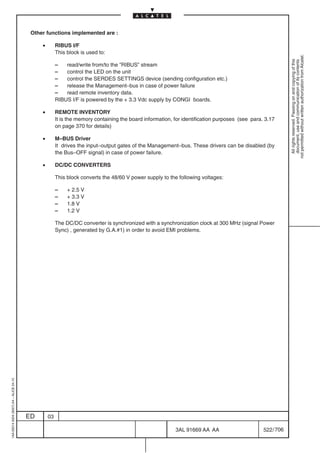 Other functions implemented are :

                                              •        RIBUS I/F
                                                       This block is used to:




                                                                                                                                                            not permitted without written authorization from Alcatel.
                                                                                                                                                              All rights reserved. Passing on and copying of this
                                                                                                                                                              document, use and communication of its contents
                                                       –   read/write from/to the ”RIBUS” stream
                                                       –   control the LED on the unit
                                                       –   control the SERDES SETTINGS device (sending configuration etc.)
                                                       –   release the Management–bus in case of power failure
                                                       –   read remote inventory data.
                                                       RIBUS I/F is powered by the + 3.3 Vdc supply by CONGI boards.

                                              •        REMOTE INVENTORY
                                                       It is the memory containing the board information, for identification purposes (see para. 3.17
                                                       on page 370 for details)

                                              •        M–BUS Driver
                                                       It drives the input–output gates of the Management–bus. These drivers can be disabled (by
                                                       the Bus–OFF signal) in case of power failure.

                                              •        DC/DC CONVERTERS

                                                       This block converts the 48/60 V power supply to the following voltages:

                                                       –    + 2.5 V
                                                       –    + 3.3 V
                                                       –    1.8 V
                                                       –    1.2 V

                                                       The DC/DC converter is synchronized with a synchronization clock at 300 MHz (signal Power
                                                       Sync) , generated by G.A.#1) in order to avoid EMI problems.
1AA 00014 0004 (9007) A4 – ALICE 04.10




                                         ED       03

                                                                                                          3AL 91669 AA AA                       522 / 706


                                                                                                                        706
 