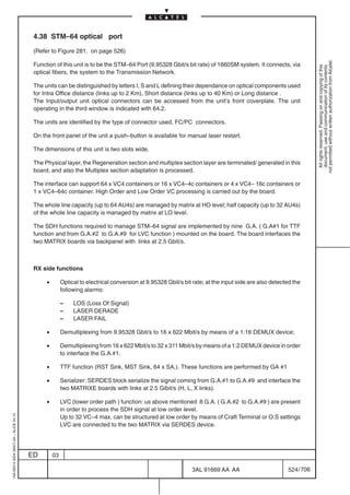 4.38 STM–64 optical port

                                          (Refer to Figure 281. on page 526)




                                                                                                                                                                  not permitted without written authorization from Alcatel.
                                          Function of this unit is to be the STM–64 Port (9.95328 Gbit/s bit rate) of 1660SM system. It connects, via




                                                                                                                                                                    All rights reserved. Passing on and copying of this
                                                                                                                                                                    document, use and communication of its contents
                                          optical fibers, the system to the Transmission Network.

                                          The units can be distinguished by letters I, S and L defining their dependance on optical components used
                                          for Intra Office distance (links up to 2 Km), Short distance (links up to 40 Km) or Long distance .
                                          The Input/output unit optical connectors can be accessed from the unit’s front coverplate. The unit
                                          operating in the third window is indicated with 64.2.

                                          The units are identified by the type of connector used, FC/PC connectors.

                                          On the front panel of the unit a push–button is available for manual laser restart.

                                          The dimensions of this unit is two slots wide.

                                          The Physical layer, the Regeneration section and multiplex section layer are terminated/ generated in this
                                          board, and also the Multiplex section adaptation is processed.

                                          The interface can support 64 x VC4 containers or 16 x VC4–4c containers or 4 x VC4– 16c containers or
                                          1 x VC4–64c container. High Order and Low Order VC processing is carried out by the board.

                                          The whole line capacity (up to 64 AU4s) are managed by matrix at HO level; half capacity (up to 32 AU4s)
                                          of the whole line capacity is managed by matrix at LO level.

                                          The SDH functions required to manage STM–64 signal are implemented by nine G.A. ( G.A#1 for TTF
                                          function and from G.A.#2 to G.A.#9 for LVC function ) mounted on the board. The board interfaces the
                                          two MATRIX boards via backpanel with links at 2.5 Gbit/s.



                                          RX side functions

                                               •        Optical to electrical conversion at 9.95328 Gbit/s bit rate; at the input side are also detected the
                                                        following alarms:

                                                        –    LOS (Loss Of Signal)
                                                        –    LASER DERADE
                                                        –    LASER FAIL

                                               •        Demultiplexing from 9.95328 Gbit/s to 16 x 622 Mbit/s by means of a 1:16 DEMUX device;

                                               •        Demultiplexing from 16 x 622 Mbit/s to 32 x 311 Mbit/s by means of a 1:2 DEMUX device in order
                                                        to interface the G.A.#1.

                                               •        TTF function (RST Sink, MST Sink, 64 x SA,). These functions are performed by GA #1

                                               •        Serializer: SERDES block serialize the signal coming from G.A.#1 to G.A.#9 and interface the
                                                        two MATRIXE boards with links at 2.5 Gibit/s (H, L, X links).

                                               •        LVC (lower order path ) function: us above mentioned 8 G.A. ( G.A.#2 to G.A.#9 ) are present
                                                        in order to process the SDH signal at low order level.
1AA 00014 0004 (9007) A4 – ALICE 04.10




                                                        Up to 32 VC–4 max. can be structured at low order by means of Craft Terminal or O.S settings
                                                        LVC are connected to the two MATRIX via SERDES device.




                                         ED        03

                                                                                                              3AL 91669 AA AA                         524 / 706


                                                                                                                             706
 