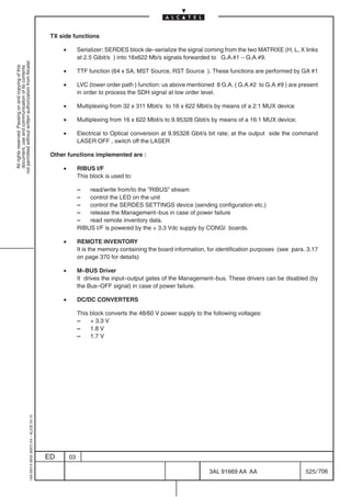 TX side functions

                                                                                                •        Serializer: SERDES block de–serialize the signal coming from the two MATRIXE (H, L, X links
                                                                                                         at 2.5 Gibit/s ) into 16x622 Mb/s signals forwarded to G.A.#1 – G.A.#9.
not permitted without written authorization from Alcatel.
  All rights reserved. Passing on and copying of this
  document, use and communication of its contents




                                                                                                •        TTF function (64 x SA, MST Source, RST Source ). These functions are performed by GA #1

                                                                                                •        LVC (lower order path ) function: us above mentioned 8 G.A. ( G.A.#2 to G.A.#9 ) are present
                                                                                                         in order to process the SDH signal at low order level.

                                                                                                •        Multiplexing from 32 x 311 Mbit/s to 16 x 622 Mbit/s by means of a 2:1 MUX device

                                                                                                •        Multiplexing from 16 x 622 Mbit/s to 9.95328 Gbit/s by means of a 16:1 MUX device;

                                                                                                •        Electrical to Optical conversion at 9.95328 Gbit/s bit rate; at the output side the command
                                                                                                         LASER OFF , switch off the LASER

                                                                                            Other functions implemented are :

                                                                                                •        RIBUS I/F
                                                                                                         This block is used to:

                                                                                                         –   read/write from/to the ”RIBUS” stream
                                                                                                         –   control the LED on the unit
                                                                                                         –   control the SERDES SETTINGS device (sending configuration etc.)
                                                                                                         –   release the Management–bus in case of power failure
                                                                                                         –   read remote inventory data.
                                                                                                         RIBUS I/F is powered by the + 3.3 Vdc supply by CONGI boards.

                                                                                                •        REMOTE INVENTORY
                                                                                                         It is the memory containing the board information, for identification purposes (see para. 3.17
                                                                                                         on page 370 for details)

                                                                                                •        M–BUS Driver
                                                                                                         It drives the input–output gates of the Management–bus. These drivers can be disabled (by
                                                                                                         the Bus–OFF signal) in case of power failure.

                                                                                                •        DC/DC CONVERTERS

                                                                                                         This block converts the 48/60 V power supply to the following voltages:
                                                                                                         –    + 3.3 V
                                                                                                         –    1.8 V
                                                                                                         –    1.7 V
                                                  1AA 00014 0004 (9007) A4 – ALICE 04.10




                                                                                           ED       03

                                                                                                                                                            3AL 91669 AA AA                       525 / 706


                                                                                                                                                                          706
 